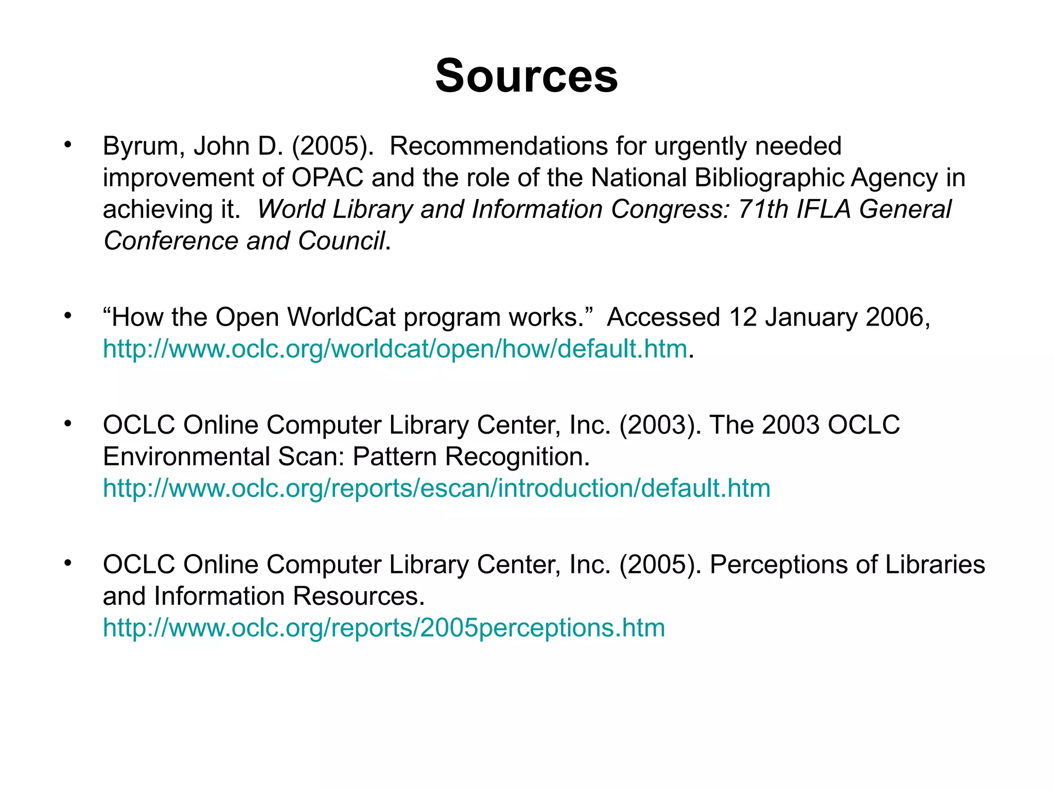 Sources Byrum, John D. (2005).  Recommendations for urgently needed improvement of OPAC and the role of the National Bibliographic Agency in achieving it.  World Library and Information Congress: 71th IFLA General Conference and Council .  “ How the Open WorldCat program works.”  Accessed 12 January 2006,  http://www.oclc.org/worldcat/open/how/default.htm . OCLC Online Computer Library Center, Inc. (2003). The 2003 OCLC Environmental Scan: Pattern Recognition.  http://www.oclc.org/reports/escan/introduction/default.htm OCLC Online Computer Library Center, Inc. (2005). Perceptions of Libraries and Information Resources.  http://www.oclc.org/reports/2005perceptions.htm 