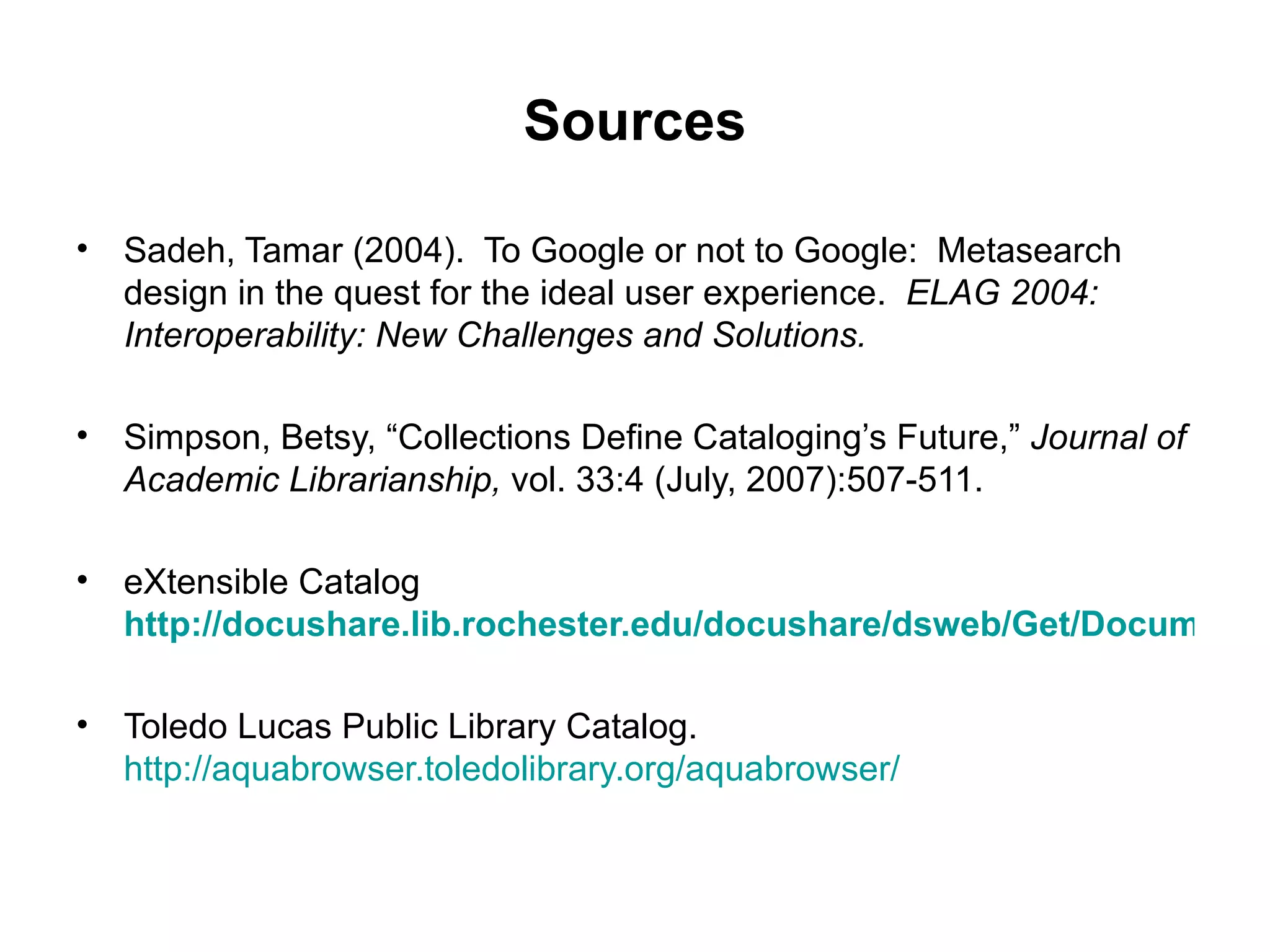 Sources Sadeh, Tamar (2004).  To Google or not to Google:  Metasearch design in the quest for the ideal user experience.  ELAG 2004: Interoperability: New Challenges and Solutions. Simpson, Betsy, “Collections Define Cataloging’s Future,”  Journal of Academic Librarianship,  vol. 33:4 (July, 2007):507-511. eXtensible Catalog   http://docushare.lib.rochester.edu/docushare/dsweb/Get/Document-27534 Toledo Lucas Public Library Catalog.  http://aquabrowser.toledolibrary.org/aquabrowser/ 