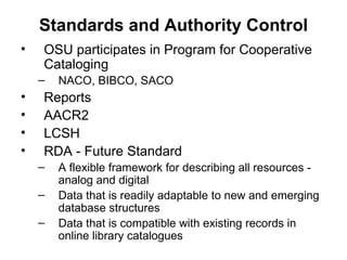 Standards and Authority Control OSU participates in Program for Cooperative Cataloging NACO, BIBCO, SACO Reports AACR2 LCSH  RDA - Future Standard A flexible framework for describing all resources - analog and digital Data that is readily adaptable to new and emerging database structures Data that is compatible with existing records in online library catalogues 