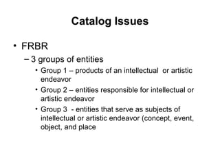 Catalog Issues FRBR  3 groups of entities Group 1 – products of an intellectual  or artistic endeavor Group 2 – entities responsible for intellectual or artistic endeavor Group 3  - entities that serve as subjects of intellectual or artistic endeavor (concept, event, object, and place 