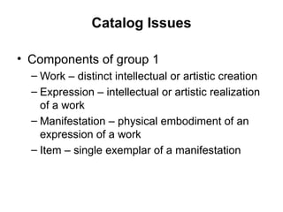 Catalog Issues Components of group 1 Work – distinct intellectual or artistic creation Expression – intellectual or artistic realization of a work Manifestation – physical embodiment of an expression of a work Item – single exemplar of a manifestation 