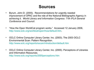 Sources Byrum, John D. (2005).  Recommendations for urgently needed improvement of OPAC and the role of the National Bibliographic Agency in achieving it.  World Library and Information Congress: 71th IFLA General Conference and Council .  “ How the Open WorldCat program works.”  Accessed 12 January 2006,  http://www.oclc.org/worldcat/open/how/default.htm . OCLC Online Computer Library Center, Inc. (2003). The 2003 OCLC Environmental Scan: Pattern Recognition.  http://www.oclc.org/reports/escan/introduction/default.htm OCLC Online Computer Library Center, Inc. (2005). Perceptions of Libraries and Information Resources.  http://www.oclc.org/reports/2005perceptions.htm 