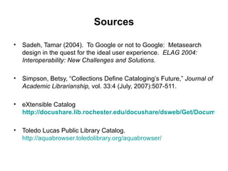 Sources Sadeh, Tamar (2004).  To Google or not to Google:  Metasearch design in the quest for the ideal user experience.  ELAG 2004: Interoperability: New Challenges and Solutions. Simpson, Betsy, “Collections Define Cataloging’s Future,”  Journal of Academic Librarianship,  vol. 33:4 (July, 2007):507-511. eXtensible Catalog   http://docushare.lib.rochester.edu/docushare/dsweb/Get/Document-27534 Toledo Lucas Public Library Catalog.  http://aquabrowser.toledolibrary.org/aquabrowser/ 