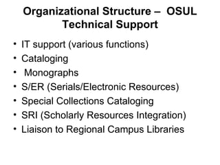 Organizational Structure –  OSUL Technical Support IT support (various functions) Cataloging Monographs S/ER (Serials/Electronic Resources) Special Collections Cataloging SRI (Scholarly Resources Integration) Liaison to Regional Campus Libraries 