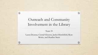 Outreach and Community
Involvement in the Library
Team 10
Laura Doutsas, Crystal Gleason, Jaclyn Hirschfield, Ryan
Moniz, and Heather Stern
 