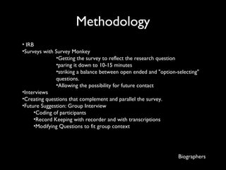 Methodology   IRB Surveys with Survey Monkey Getting the survey to reflect the research question  paring it down to 10-15 minutes striking a balance between open ended and "option-selecting" questions.  Allowing the possibility for future contact Interviews Creating questions that complement and parallel the survey. Future Suggestion: Group Interview Coding of participants Record Keeping with recorder and with transcriptions  Modifying Questions to fit group context Biographers 