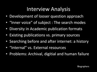 Interview Analysis Development of looser question approach  “ Inner voice” of subject : The search modes Diversity in Academic publication formats  Existing publications vs. primary sources Searching before and after internet: a history “ Internal” vs. External resources  Problems: Archival, digitial and human failure Biographers 