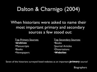 Dalton & Charnigo (2004) When historians were asked to name their most important primary and secondary sources a few stood out: Biographers Top Primary Sources: Archives Manuscripts Books Newspapers Top Secondary Sources: Books Journal Articles Dissertations Websites Seven of the historians surveyed listed websites as an important  primary  source! 