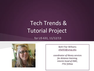 Tech Trends &
Tutorial Project
for LIS 631, 11/12/13
Beth Filar Williams
efwilli3@uncg.edu
coordinator of library services
for distance learning,
interim head of DMC,
FTLC fellow

 