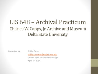 LIS 648 – Archival Practicum
Charles W. Capps, Jr. Archive and Museum
Delta State University
Presented by: Phillip Carter
phillip.m.carter@eagles.usm.edu
University of Southern Mississippi
April 25, 2014
 