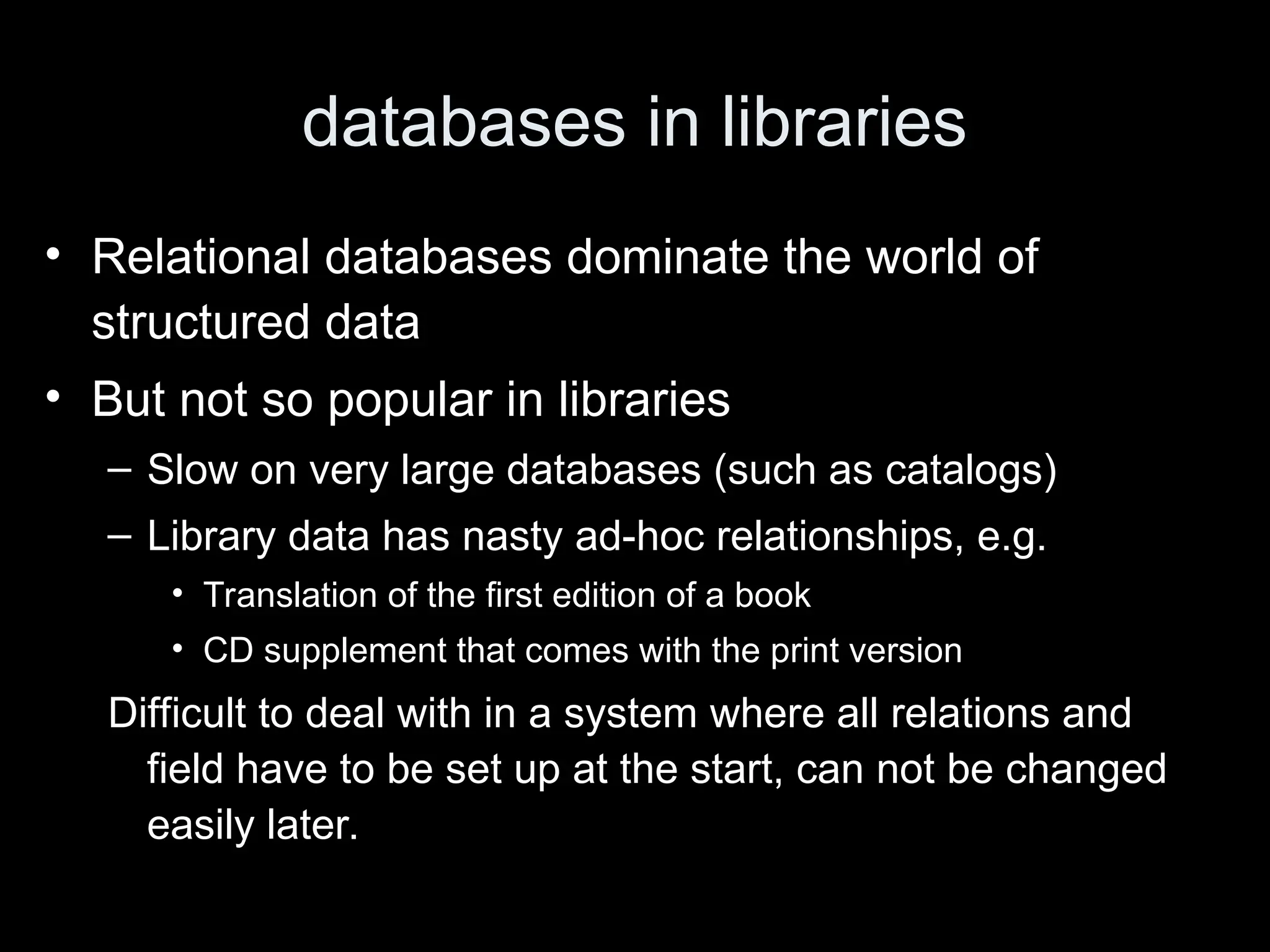 databases in libraries
&bull; Relational databases dominate the world of
structured data
&bull; But not so popular in libraries
&ndash; Slow on very large databases (such as catalogs)
&ndash; Library data has nasty ad-hoc relationships, e.g.
&bull; Translation of the first edition of a book
&bull; CD supplement that comes with the print version
Difficult to deal with in a system where all relations and
field have to be set up at the start, can not be changed
easily later.
 