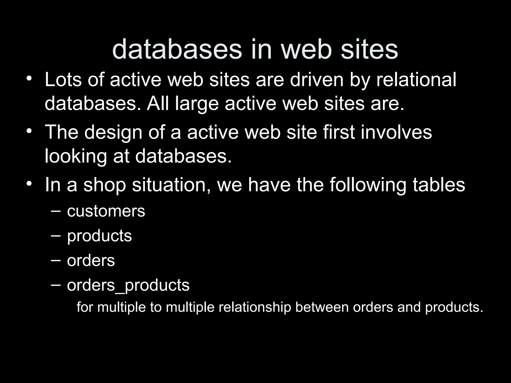 databases in web sites
&bull; Lots of active web sites are driven by relational
databases. All large active web sites are.
&bull; The design of a active web site first involves
looking at databases.
&bull; In a shop situation, we have the following tables
&ndash; customers
&ndash; products
&ndash; orders
&ndash; orders_products
for multiple to multiple relationship between orders and products.
 