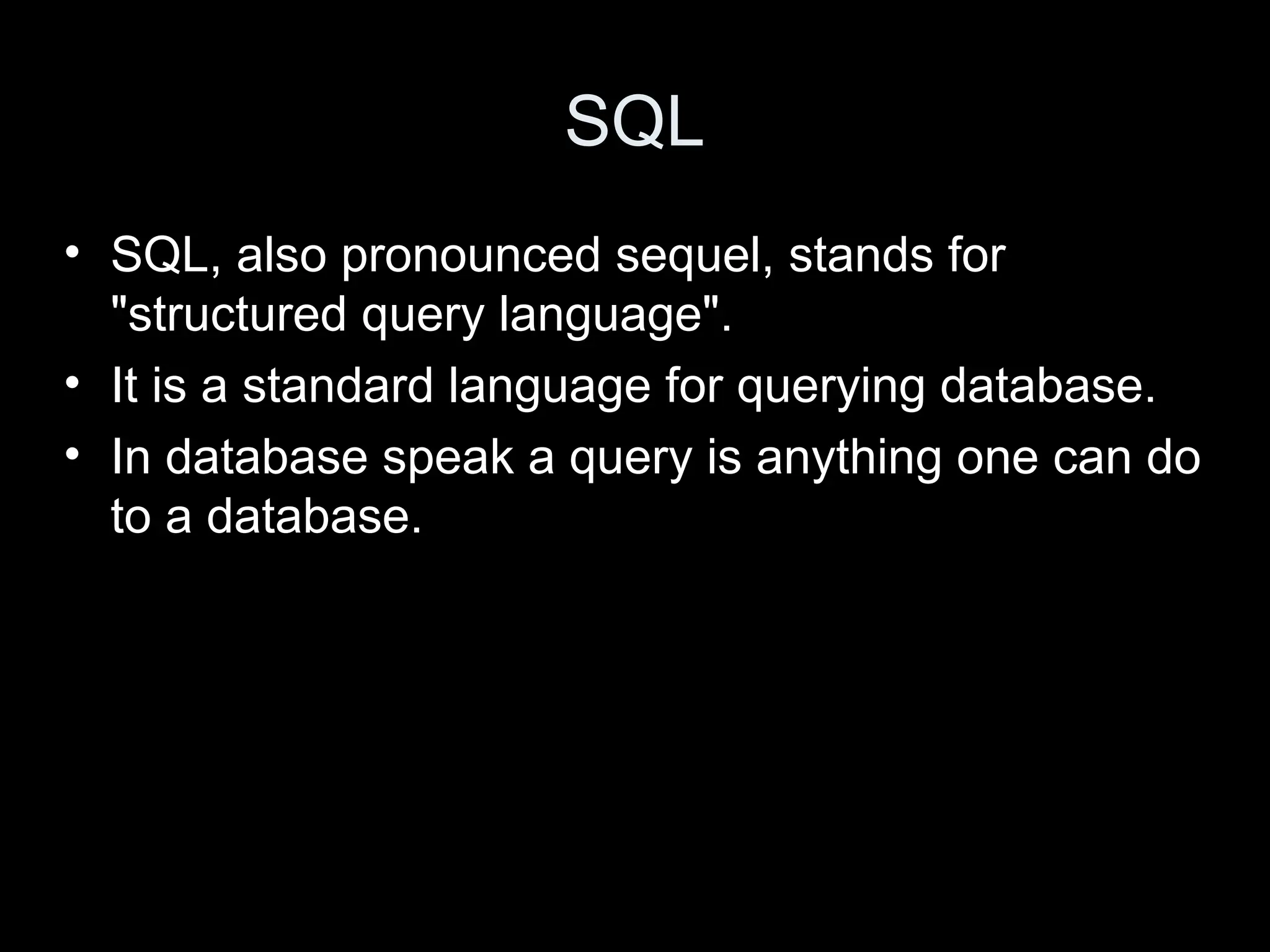 SQL
&bull; SQL, also pronounced sequel, stands for
"structured query language".
&bull; It is a standard language for querying database.
&bull; In database speak a query is anything one can do
to a database.
 