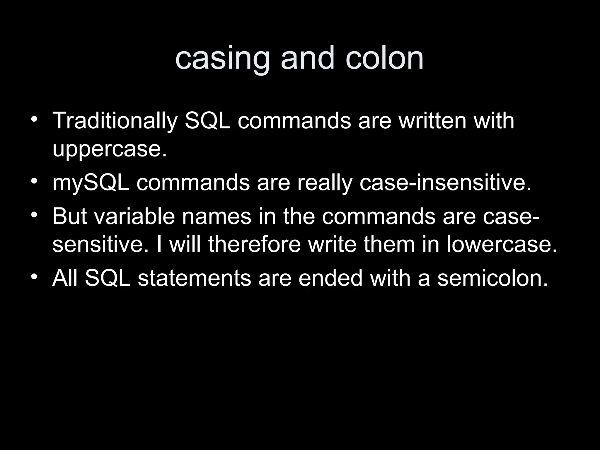 casing and colon
&bull; Traditionally SQL commands are written with
uppercase.
&bull; mySQL commands are really case-insensitive.
&bull; But variable names in the commands are case-
sensitive. I will therefore write them in lowercase.
&bull; All SQL statements are ended with a semicolon.
 