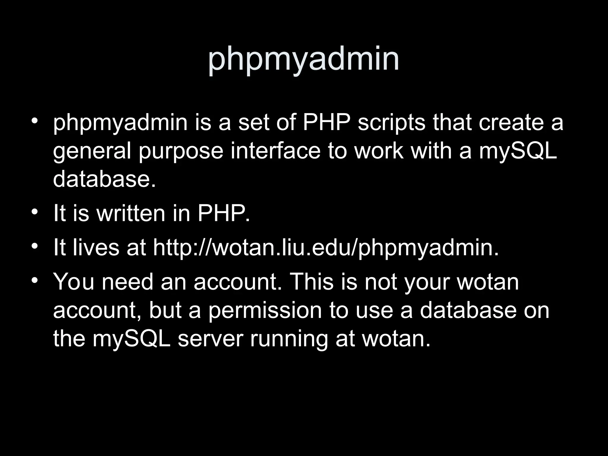 phpmyadmin
&bull; phpmyadmin is a set of PHP scripts that create a
general purpose interface to work with a mySQL
database.
&bull; It is written in PHP.
&bull; It lives at http://wotan.liu.edu/phpmyadmin.
&bull; You need an account. This is not your wotan
account, but a permission to use a database on
the mySQL server running at wotan.
 
