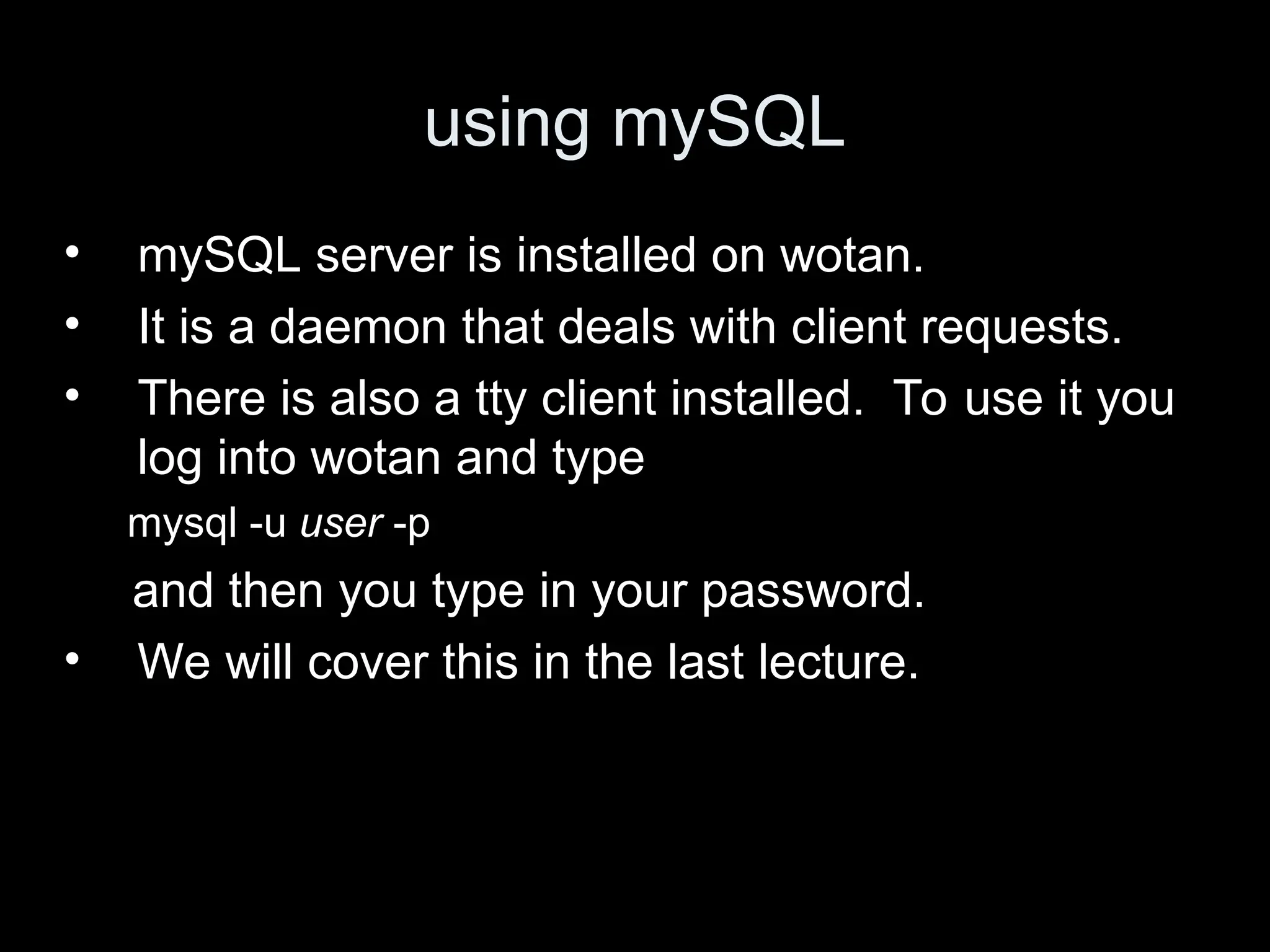using mySQL
&bull; mySQL server is installed on wotan.
&bull; It is a daemon that deals with client requests.
&bull; There is also a tty client installed. To use it you
log into wotan and type
mysql -u user -p
and then you type in your password.
&bull; We will cover this in the last lecture.
 