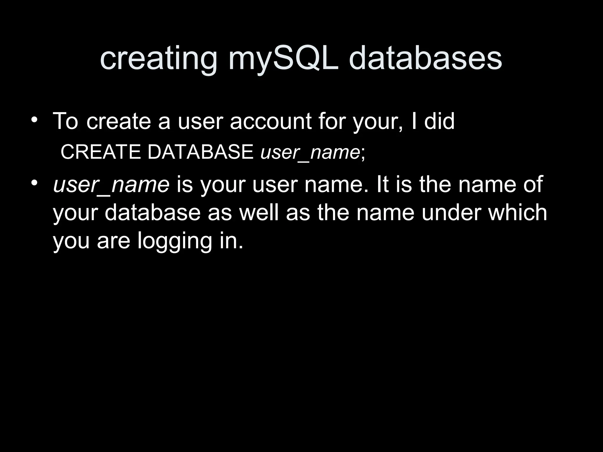 creating mySQL databases
&bull; To create a user account for your, I did
CREATE DATABASE user_name;
&bull; user_name is your user name. It is the name of
your database as well as the name under which
you are logging in.
 