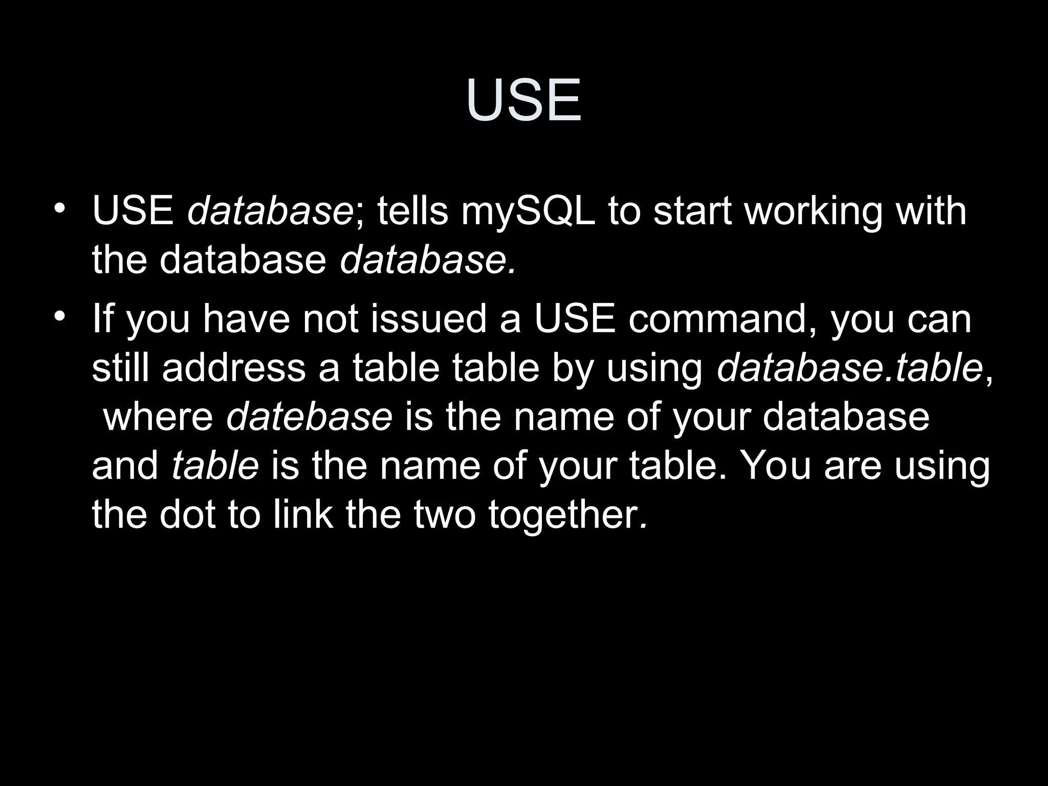 USE
&bull; USE database; tells mySQL to start working with
the database database.
&bull; If you have not issued a USE command, you can
still address a table table by using database.table,
where datebase is the name of your database
and table is the name of your table. You are using
the dot to link the two together.
 
