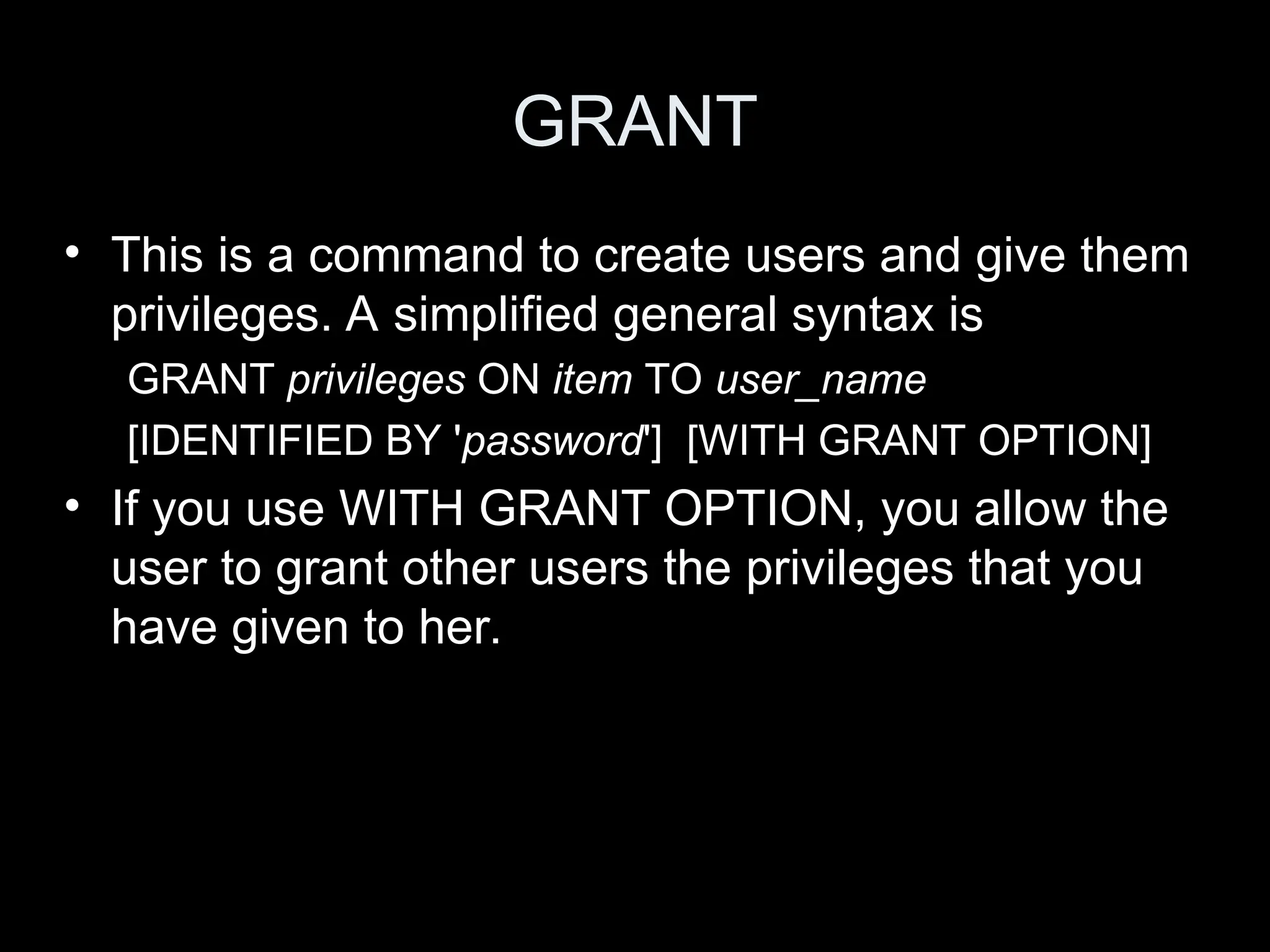GRANT
&bull; This is a command to create users and give them
privileges. A simplified general syntax is
GRANT privileges ON item TO user_name
[IDENTIFIED BY 'password'] [WITH GRANT OPTION]
&bull; If you use WITH GRANT OPTION, you allow the
user to grant other users the privileges that you
have given to her.
 