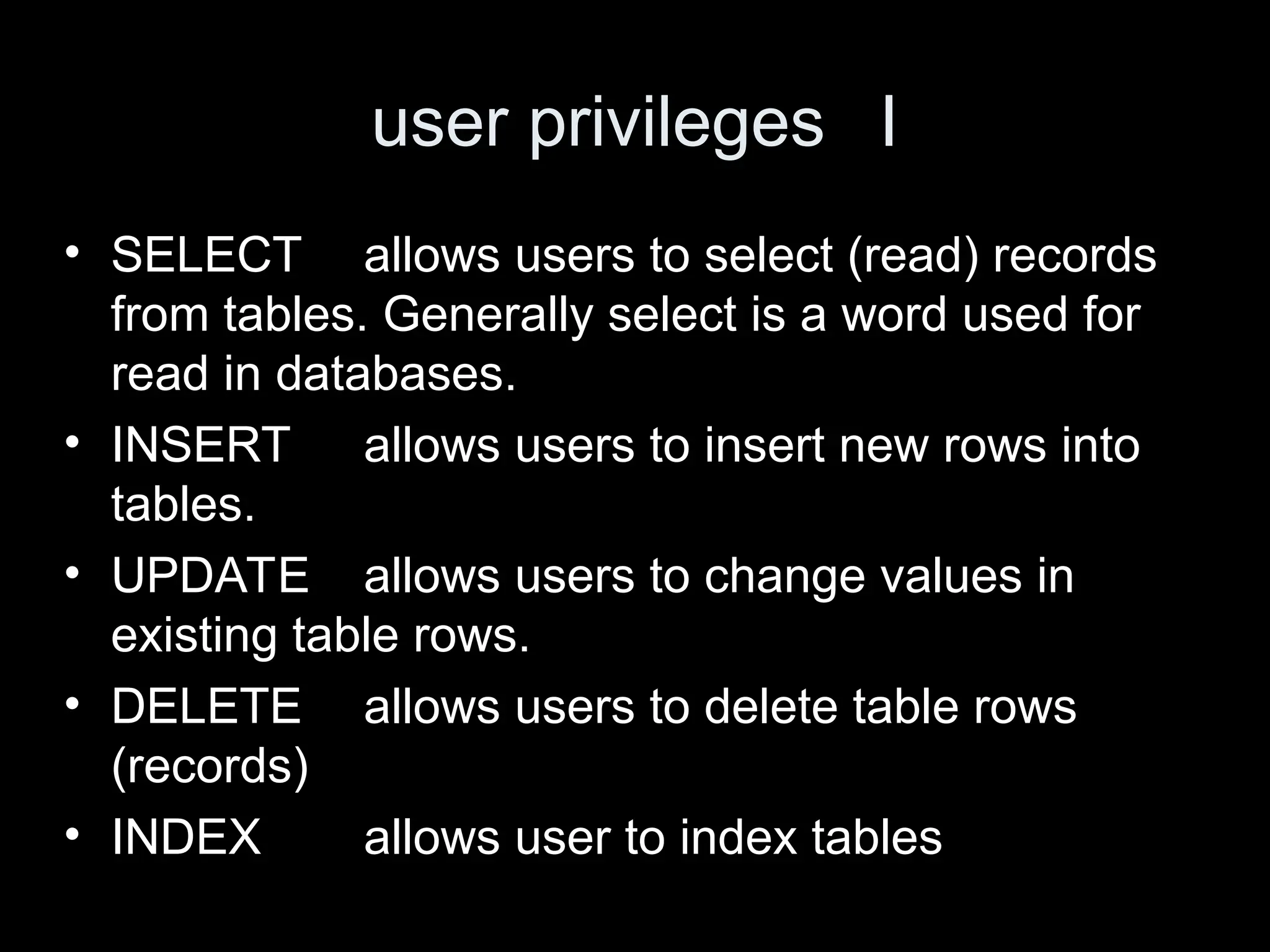 user privileges I
&bull; SELECT allows users to select (read) records
from tables. Generally select is a word used for
read in databases.
&bull; INSERT allows users to insert new rows into
tables.
&bull; UPDATE allows users to change values in
existing table rows.
&bull; DELETE allows users to delete table rows
(records)
&bull; INDEX allows user to index tables
 