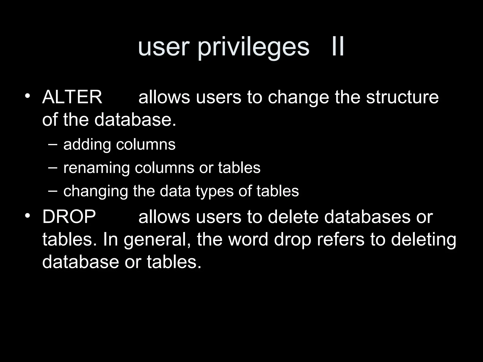 user privileges II
&bull; ALTER allows users to change the structure
of the database.
&ndash; adding columns
&ndash; renaming columns or tables
&ndash; changing the data types of tables
&bull; DROP allows users to delete databases or
tables. In general, the word drop refers to deleting
database or tables.
 
