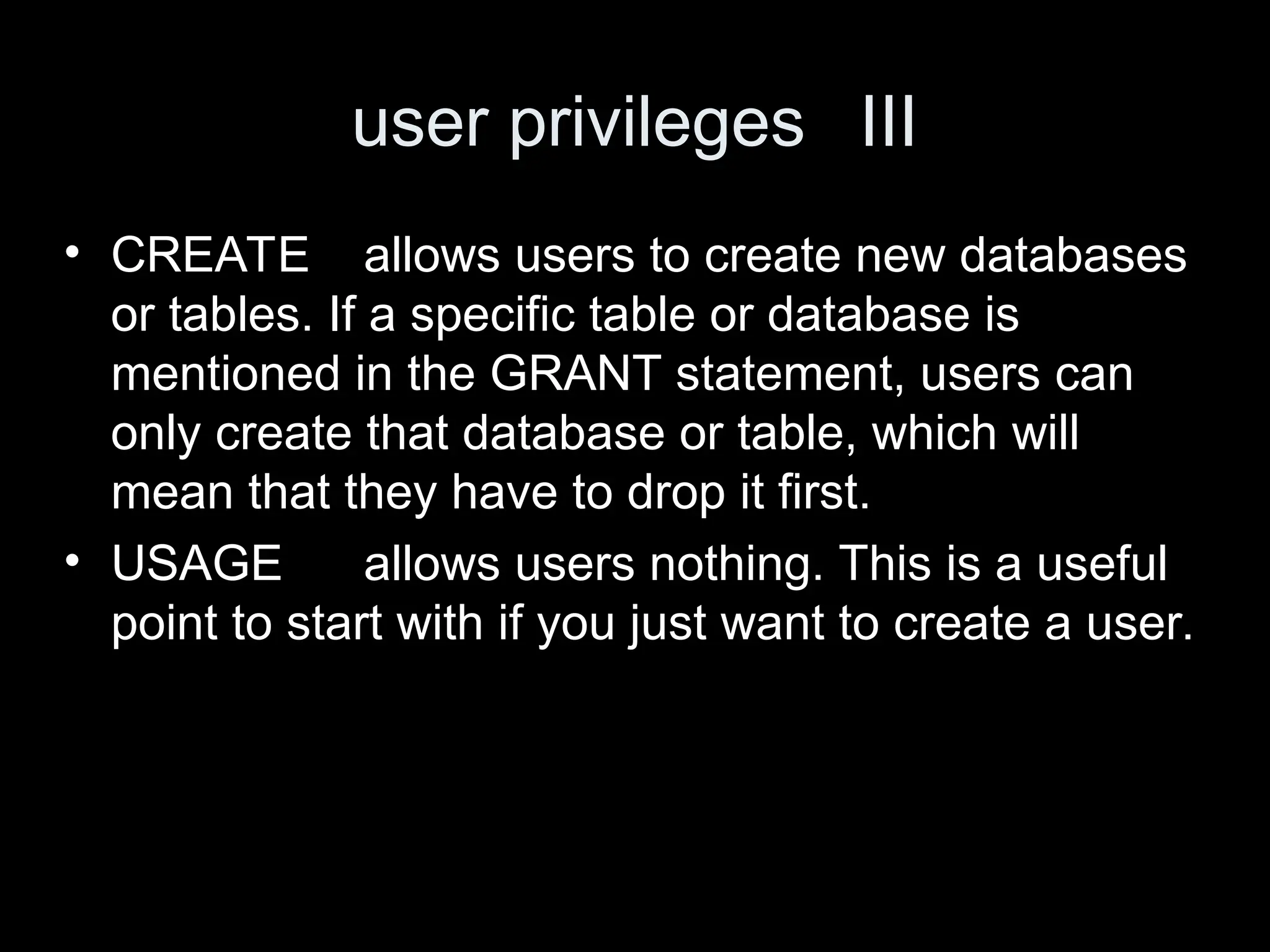 user privileges III
&bull; CREATE allows users to create new databases
or tables. If a specific table or database is
mentioned in the GRANT statement, users can
only create that database or table, which will
mean that they have to drop it first.
&bull; USAGE allows users nothing. This is a useful
point to start with if you just want to create a user.
 