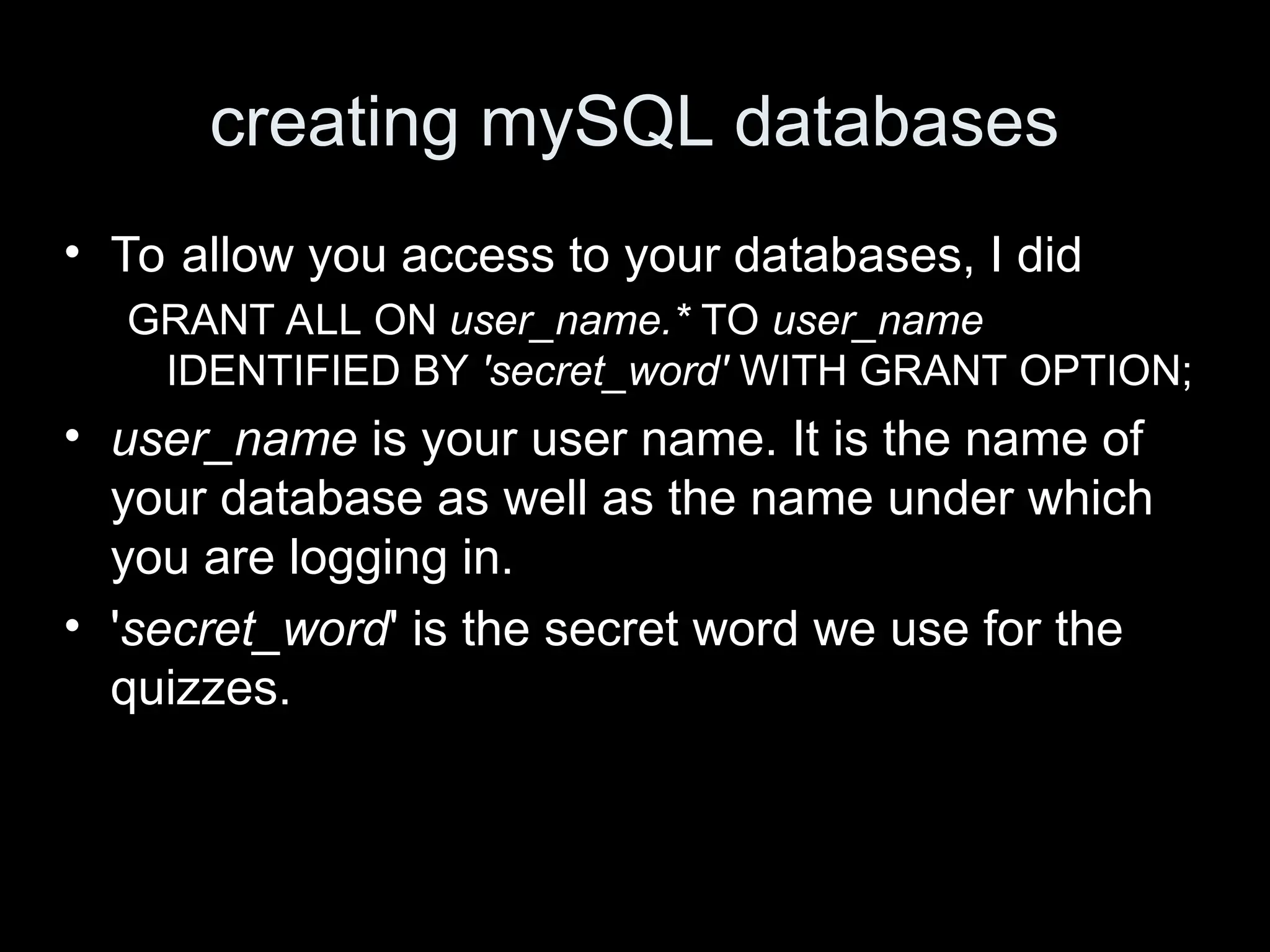 creating mySQL databases
&bull; To allow you access to your databases, I did
GRANT ALL ON user_name.* TO user_name
IDENTIFIED BY 'secret_word' WITH GRANT OPTION;
&bull; user_name is your user name. It is the name of
your database as well as the name under which
you are logging in.
&bull; 'secret_word' is the secret word we use for the
quizzes.
 
