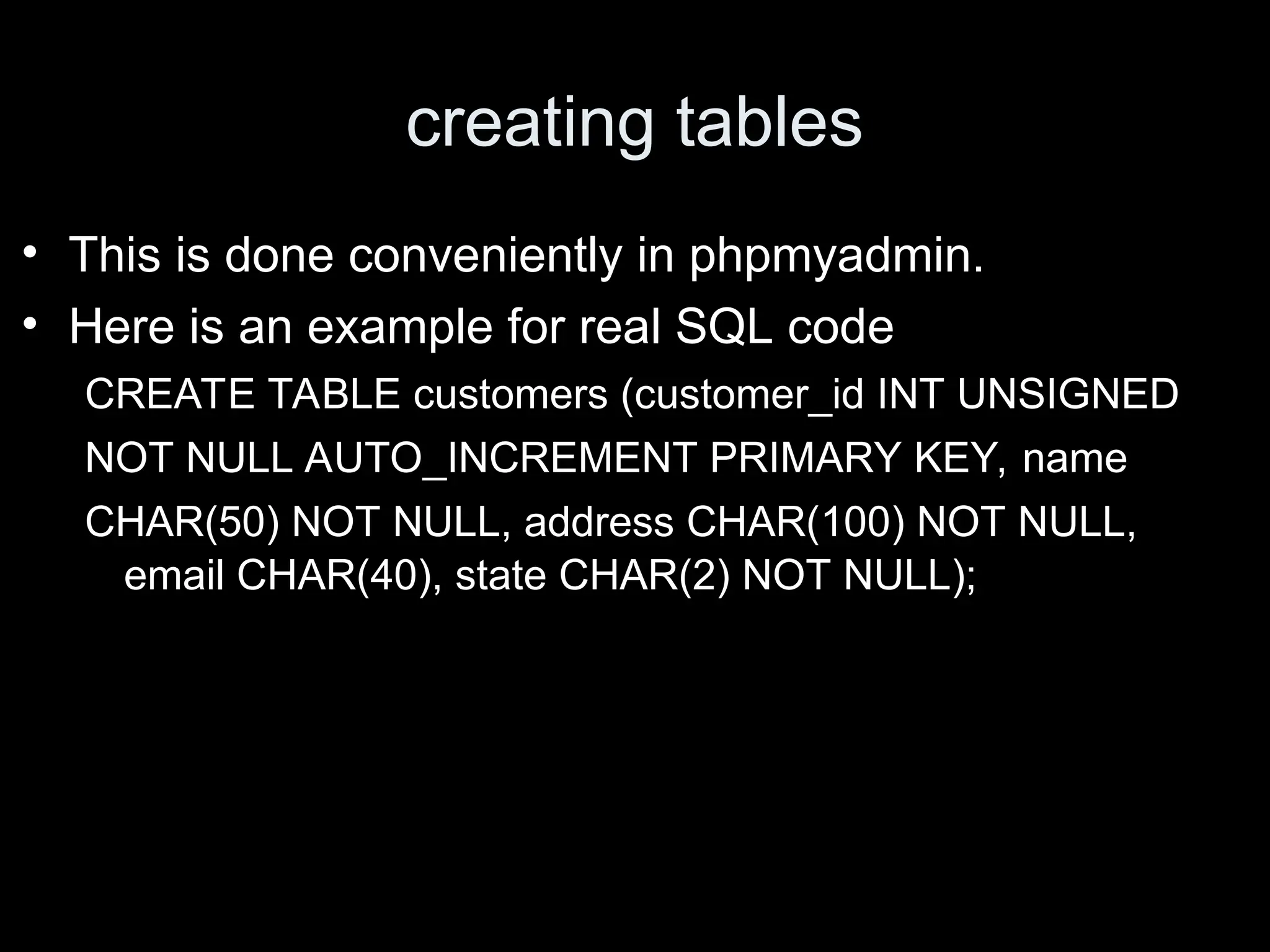 creating tables
&bull; This is done conveniently in phpmyadmin.
&bull; Here is an example for real SQL code
CREATE TABLE customers (customer_id INT UNSIGNED
NOT NULL AUTO_INCREMENT PRIMARY KEY, name
CHAR(50) NOT NULL, address CHAR(100) NOT NULL,
email CHAR(40), state CHAR(2) NOT NULL);
 
