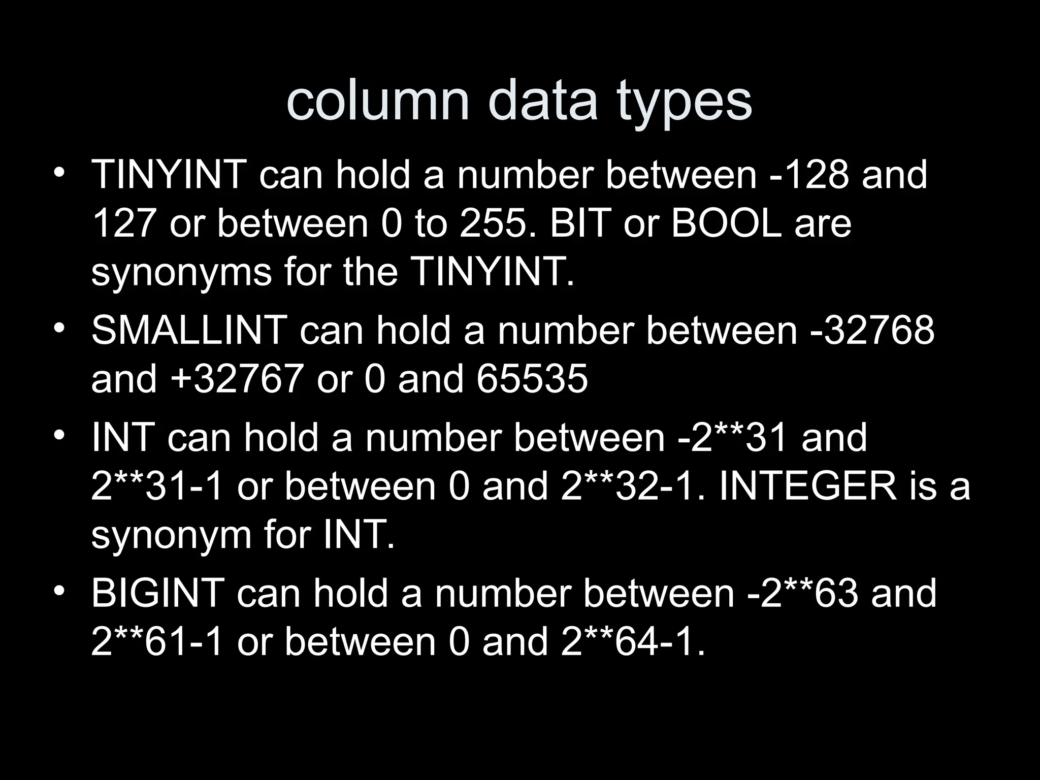 column data types
&bull; TINYINT can hold a number between -128 and
127 or between 0 to 255. BIT or BOOL are
synonyms for the TINYINT.
&bull; SMALLINT can hold a number between -32768
and +32767 or 0 and 65535
&bull; INT can hold a number between -2**31 and
2**31-1 or between 0 and 2**32-1. INTEGER is a
synonym for INT.
&bull; BIGINT can hold a number between -2**63 and
2**61-1 or between 0 and 2**64-1.
 