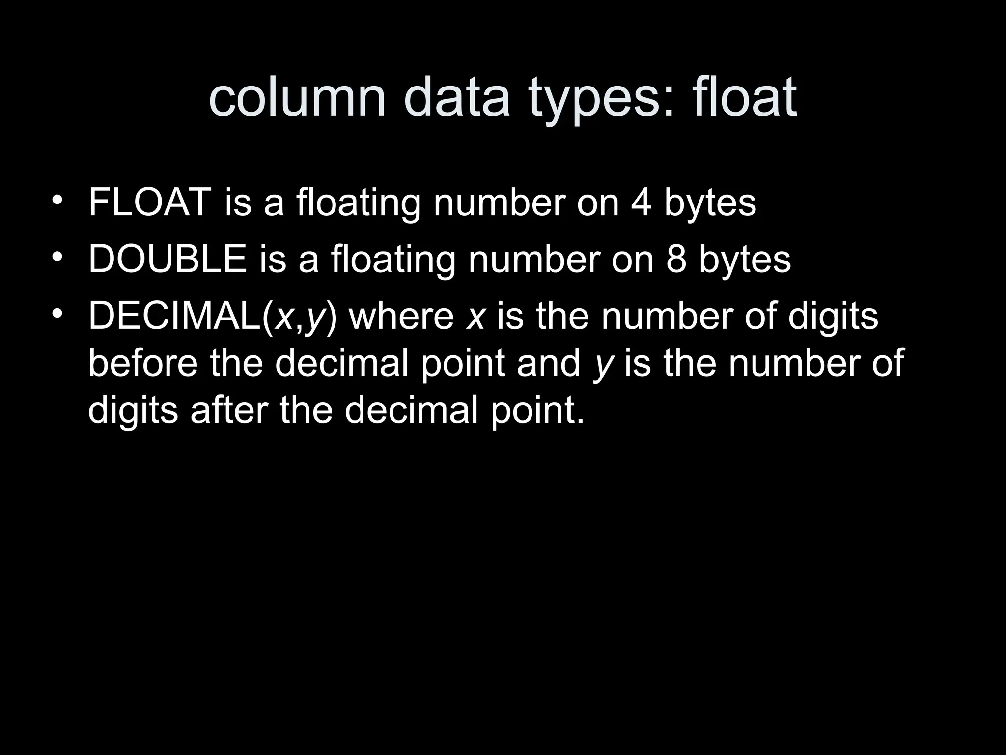 column data types: float
&bull; FLOAT is a floating number on 4 bytes
&bull; DOUBLE is a floating number on 8 bytes
&bull; DECIMAL(x,y) where x is the number of digits
before the decimal point and y is the number of
digits after the decimal point.
 
