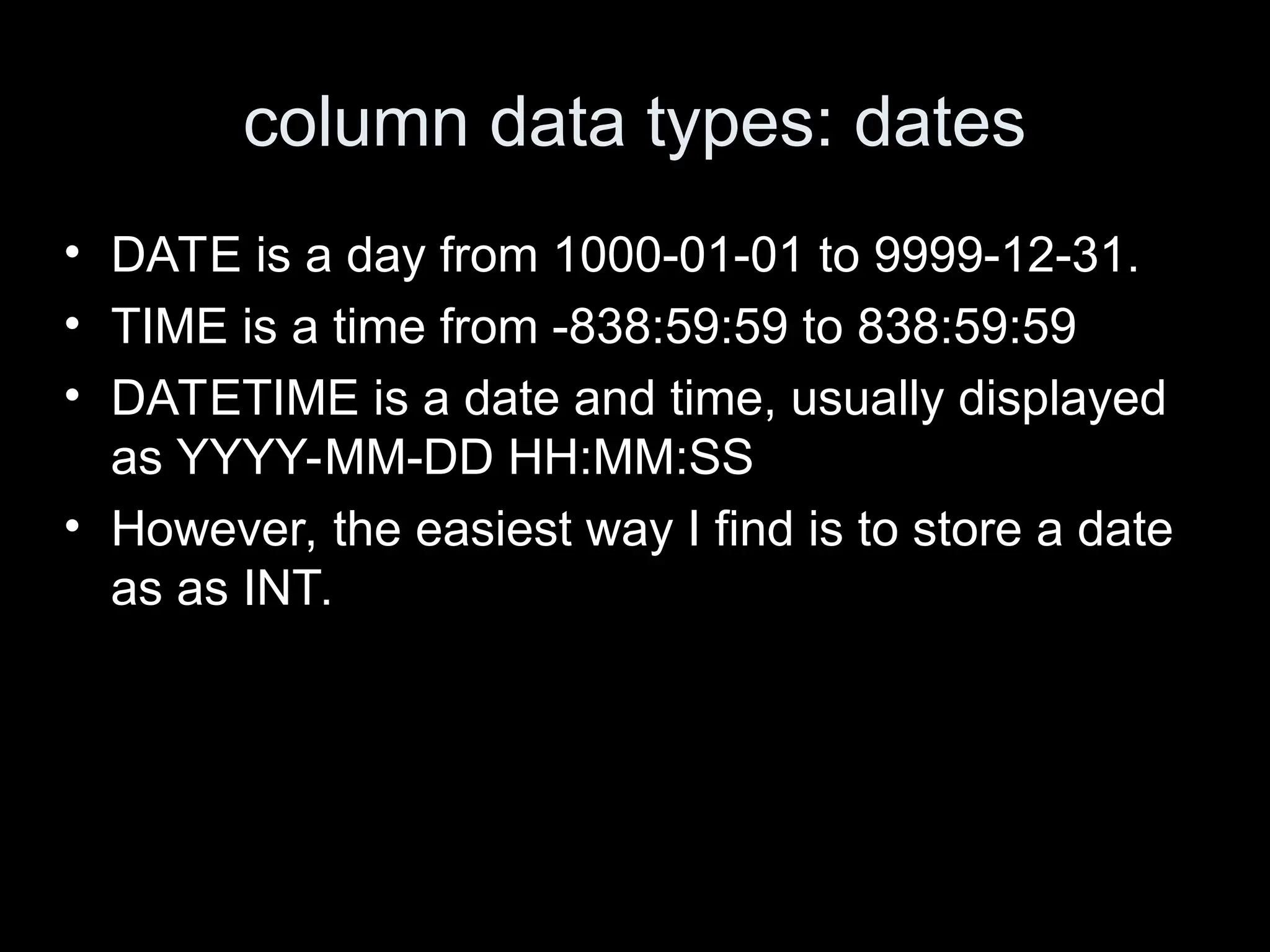 column data types: dates
&bull; DATE is a day from 1000-01-01 to 9999-12-31.
&bull; TIME is a time from -838:59:59 to 838:59:59
&bull; DATETIME is a date and time, usually displayed
as YYYY-MM-DD HH:MM:SS
&bull; However, the easiest way I find is to store a date
as as INT.
 