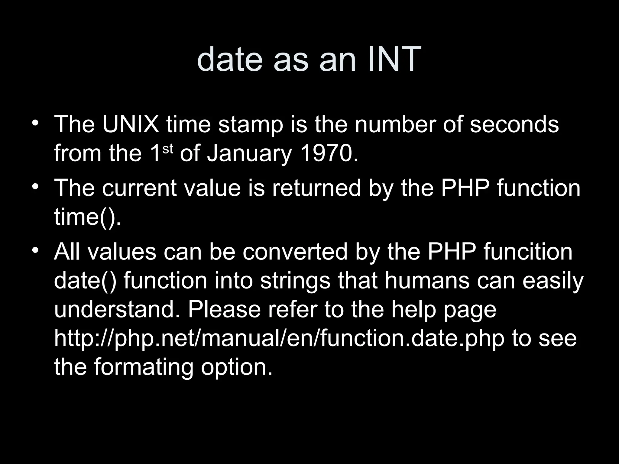 date as an INT
&bull; The UNIX time stamp is the number of seconds
from the 1st
of January 1970.
&bull; The current value is returned by the PHP function
time().
&bull; All values can be converted by the PHP funcition
date() function into strings that humans can easily
understand. Please refer to the help page
http://php.net/manual/en/function.date.php to see
the formating option.
 