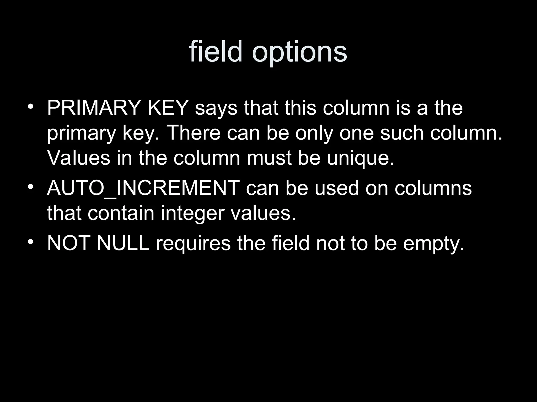 field options
&bull; PRIMARY KEY says that this column is a the
primary key. There can be only one such column.
Values in the column must be unique.
&bull; AUTO_INCREMENT can be used on columns
that contain integer values.
&bull; NOT NULL requires the field not to be empty.
 