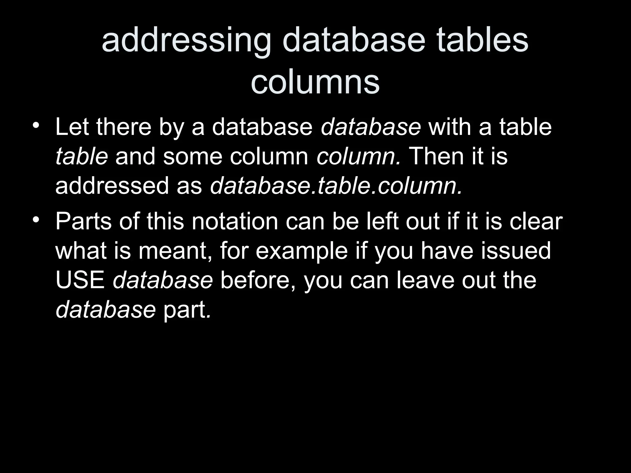 addressing database tables
columns
&bull; Let there by a database database with a table
table and some column column. Then it is
addressed as database.table.column.
&bull; Parts of this notation can be left out if it is clear
what is meant, for example if you have issued
USE database before, you can leave out the
database part.
 
