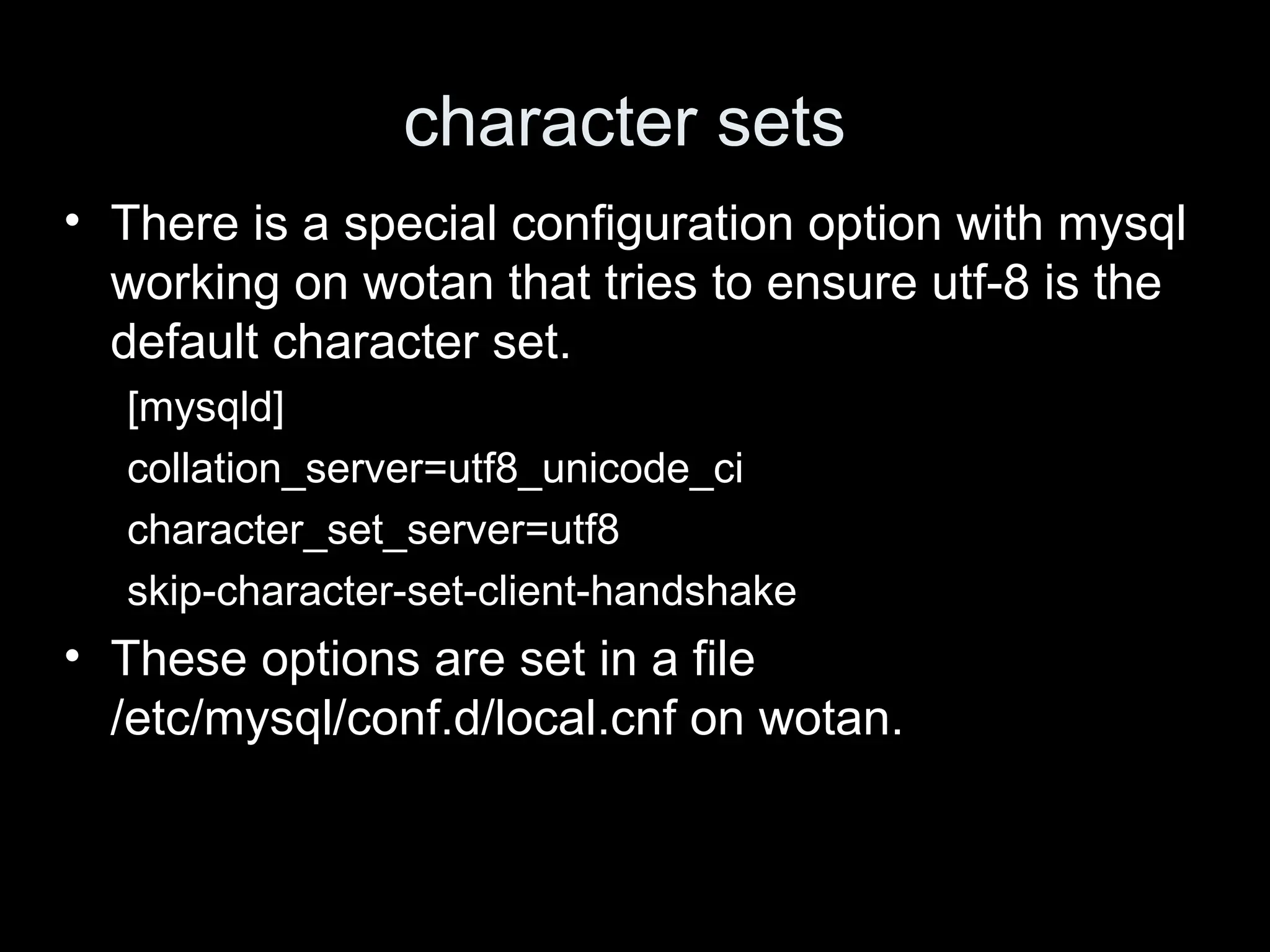 character sets
&bull; There is a special configuration option with mysql
working on wotan that tries to ensure utf-8 is the
default character set.
[mysqld]
collation_server=utf8_unicode_ci
character_set_server=utf8
skip-character-set-client-handshake
&bull; These options are set in a file
/etc/mysql/conf.d/local.cnf on wotan.
 