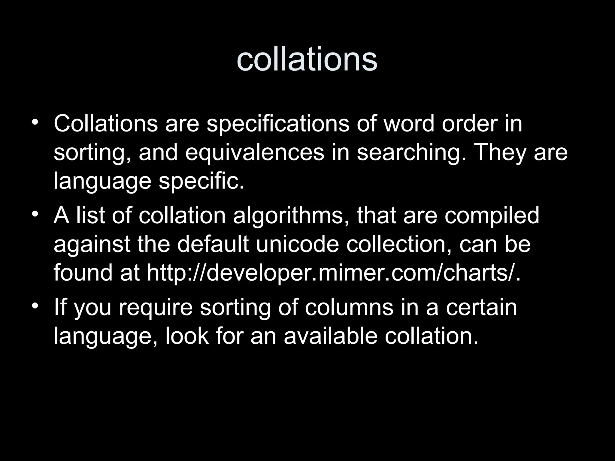 collations
&bull; Collations are specifications of word order in
sorting, and equivalences in searching. They are
language specific.
&bull; A list of collation algorithms, that are compiled
against the default unicode collection, can be
found at http://developer.mimer.com/charts/.
&bull; If you require sorting of columns in a certain
language, look for an available collation.
 