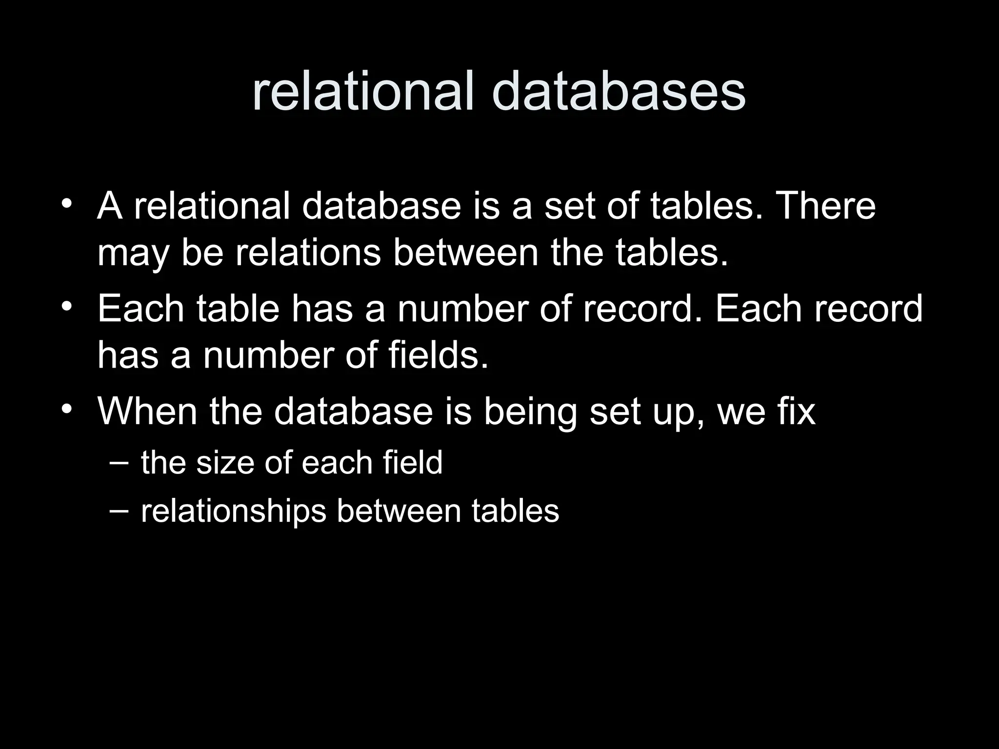 relational databases
&bull; A relational database is a set of tables. There
may be relations between the tables.
&bull; Each table has a number of record. Each record
has a number of fields.
&bull; When the database is being set up, we fix
&ndash; the size of each field
&ndash; relationships between tables
 