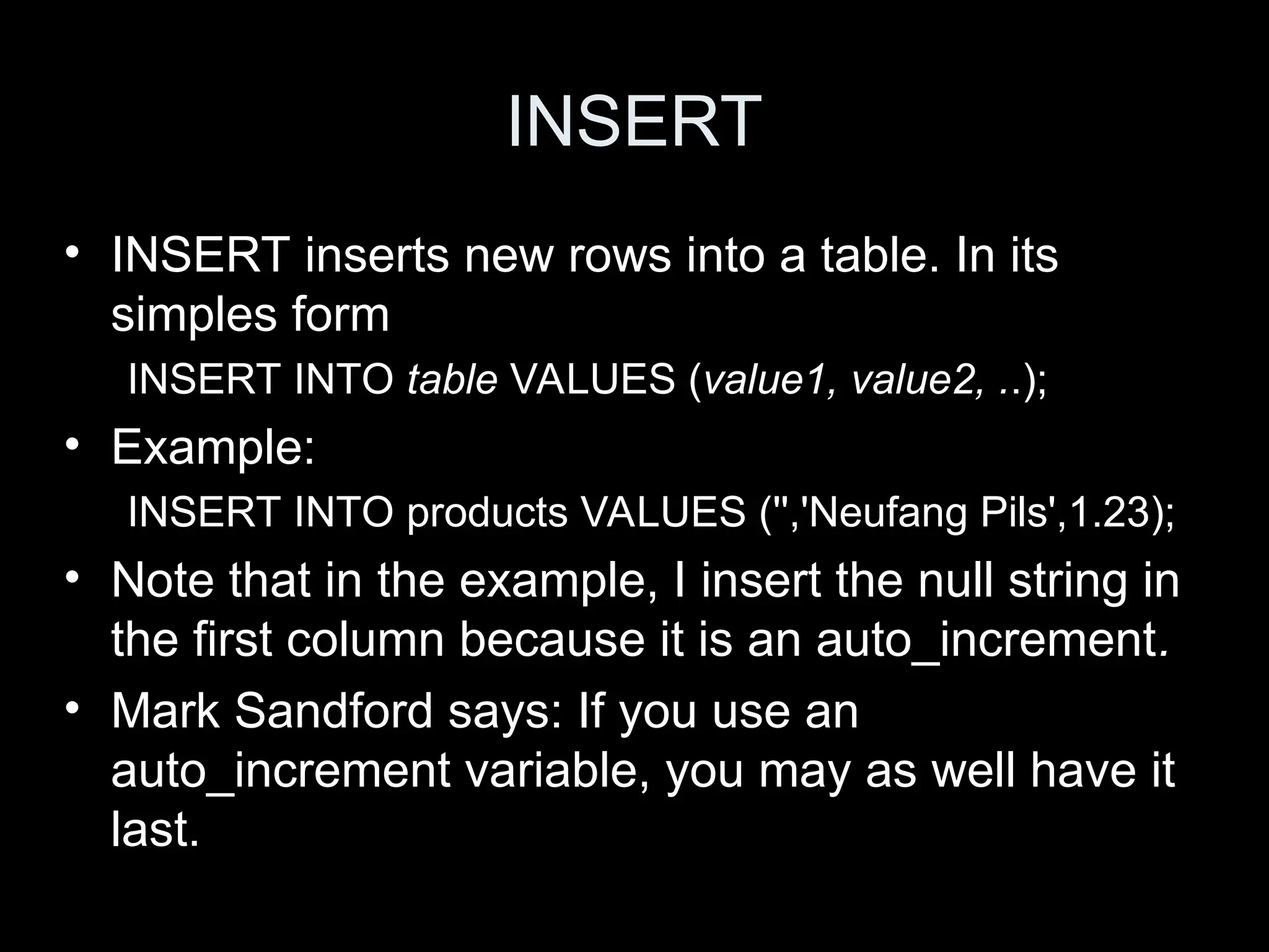 INSERT
&bull; INSERT inserts new rows into a table. In its
simples form
INSERT INTO table VALUES (value1, value2, ..);
&bull; Example:
INSERT INTO products VALUES ('','Neufang Pils',1.23);
&bull; Note that in the example, I insert the null string in
the first column because it is an auto_increment.
&bull; Mark Sandford says: If you use an
auto_increment variable, you may as well have it
last.
 