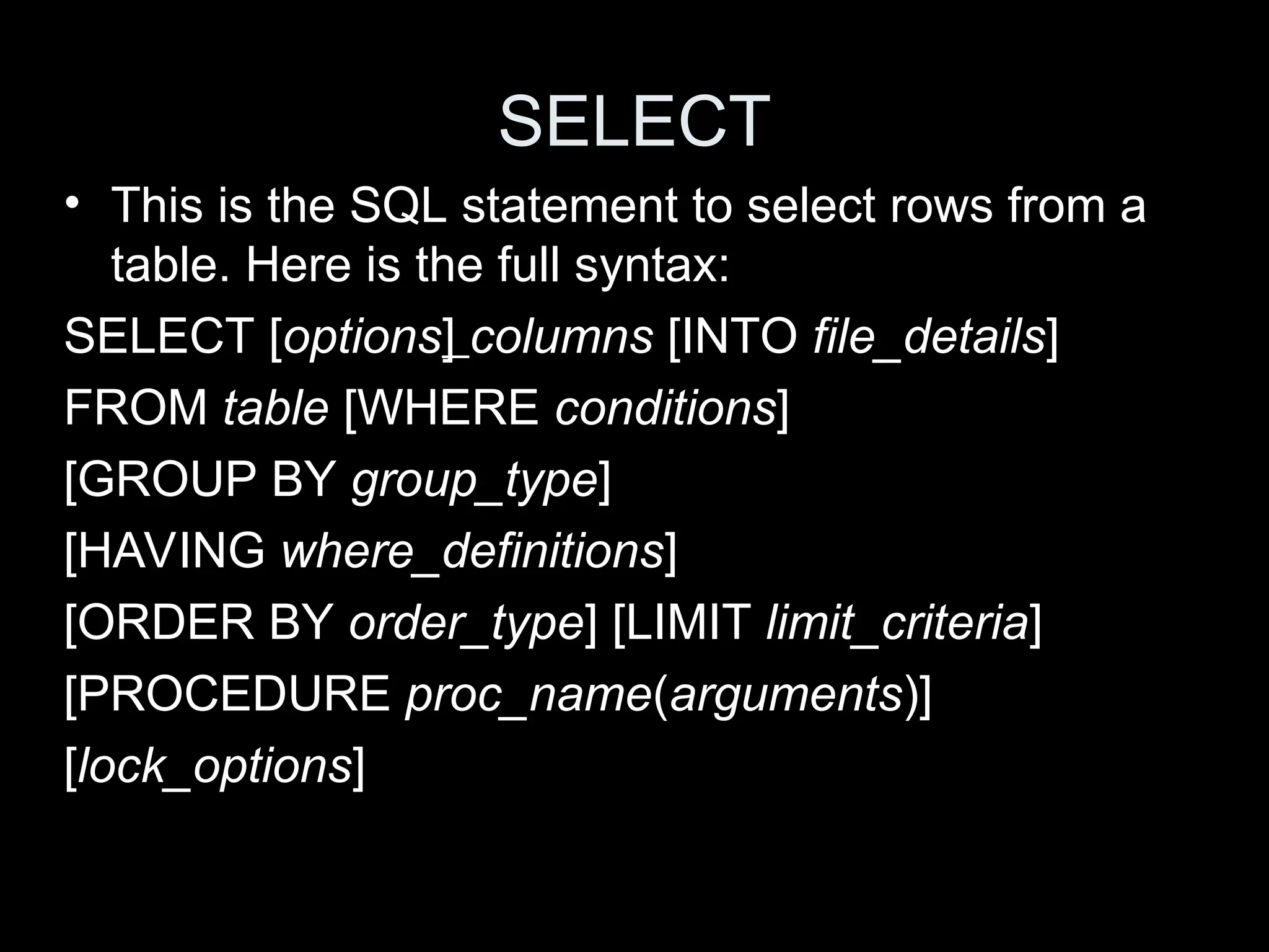 SELECT
&bull; This is the SQL statement to select rows from a
table. Here is the full syntax:
SELECT [options] columns [INTO file_details]
FROM table [WHERE conditions]
[GROUP BY group_type]
[HAVING where_definitions]
[ORDER BY order_type] [LIMIT limit_criteria]
[PROCEDURE proc_name(arguments)]
[lock_options]
 