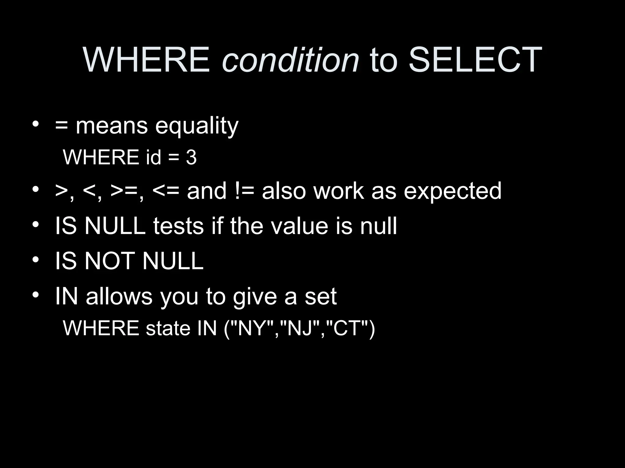 WHERE condition to SELECT
&bull; = means equality
WHERE id = 3
&bull; >, <, >=, <= and != also work as expected
&bull; IS NULL tests if the value is null
&bull; IS NOT NULL
&bull; IN allows you to give a set
WHERE state IN ("NY","NJ","CT")
 