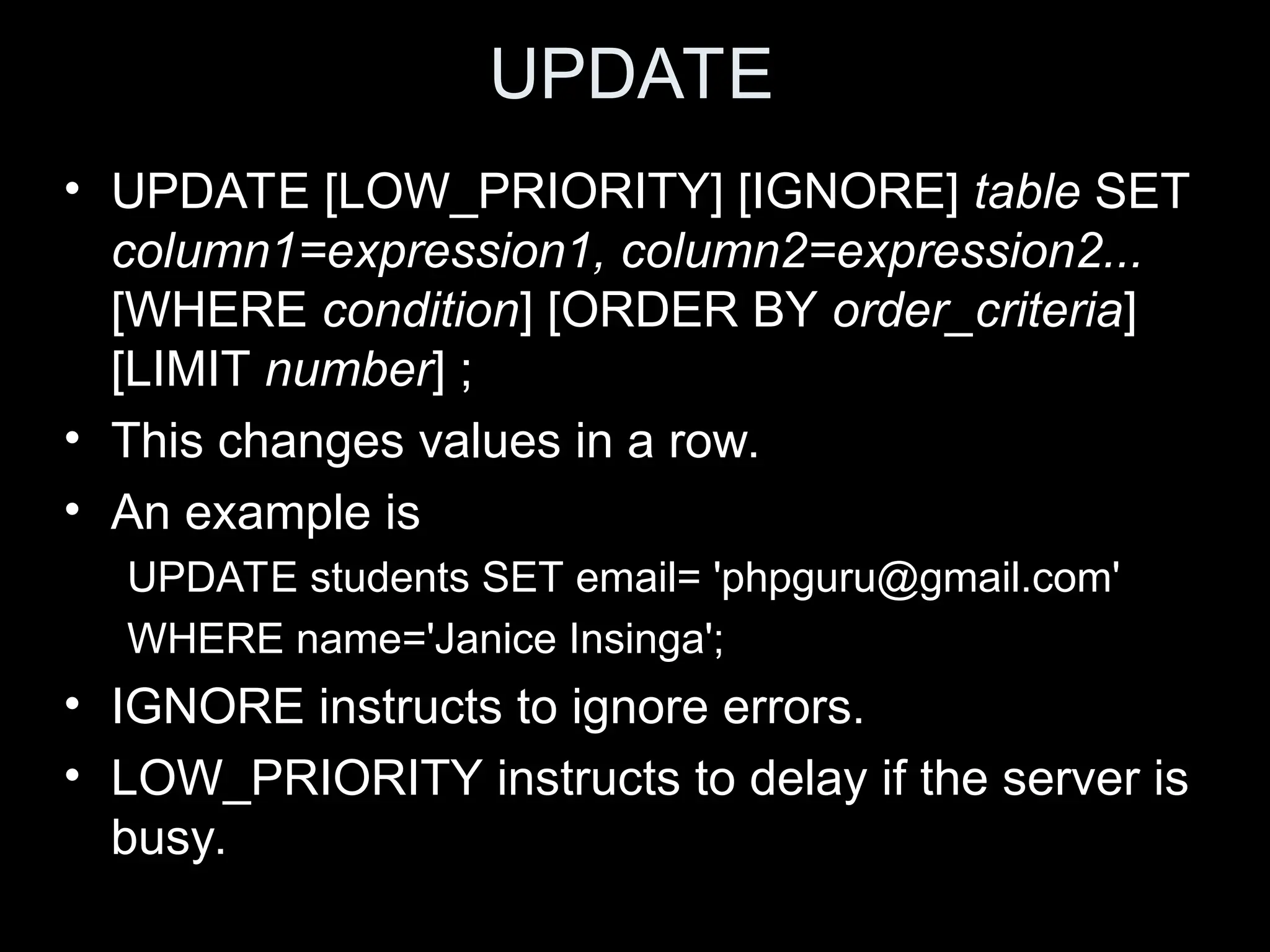 UPDATE
&bull; UPDATE [LOW_PRIORITY] [IGNORE] table SET
column1=expression1, column2=expression2...
[WHERE condition] [ORDER BY order_criteria]
[LIMIT number] ;
&bull; This changes values in a row.
&bull; An example is
UPDATE students SET email= 'phpguru@gmail.com'
WHERE name='Janice Insinga';
&bull; IGNORE instructs to ignore errors.
&bull; LOW_PRIORITY instructs to delay if the server is
busy.
 
