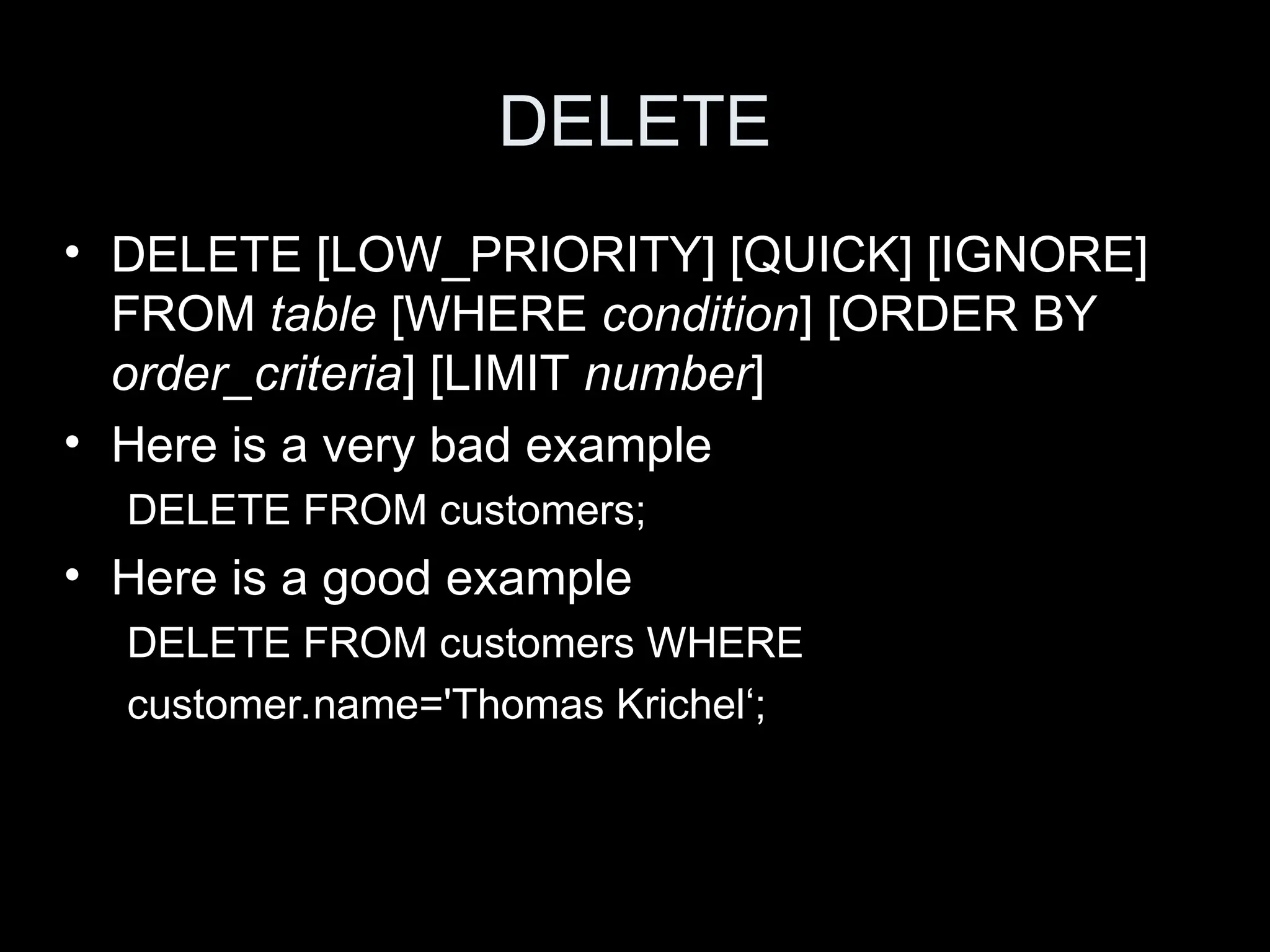 DELETE
&bull; DELETE [LOW_PRIORITY] [QUICK] [IGNORE]
FROM table [WHERE condition] [ORDER BY
order_criteria] [LIMIT number]
&bull; Here is a very bad example
DELETE FROM customers;
&bull; Here is a good example
DELETE FROM customers WHERE
customer.name='Thomas Krichel&lsquo;;
 