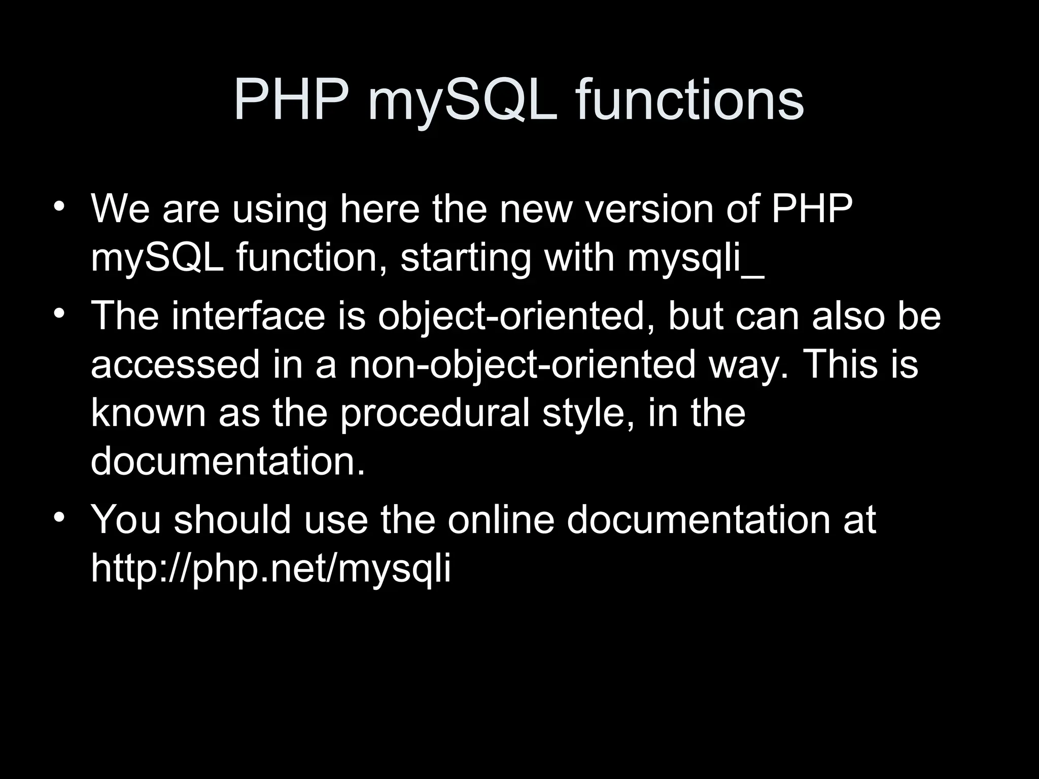 PHP mySQL functions
&bull; We are using here the new version of PHP
mySQL function, starting with mysqli_
&bull; The interface is object-oriented, but can also be
accessed in a non-object-oriented way. This is
known as the procedural style, in the
documentation.
&bull; You should use the online documentation at
http://php.net/mysqli
 
