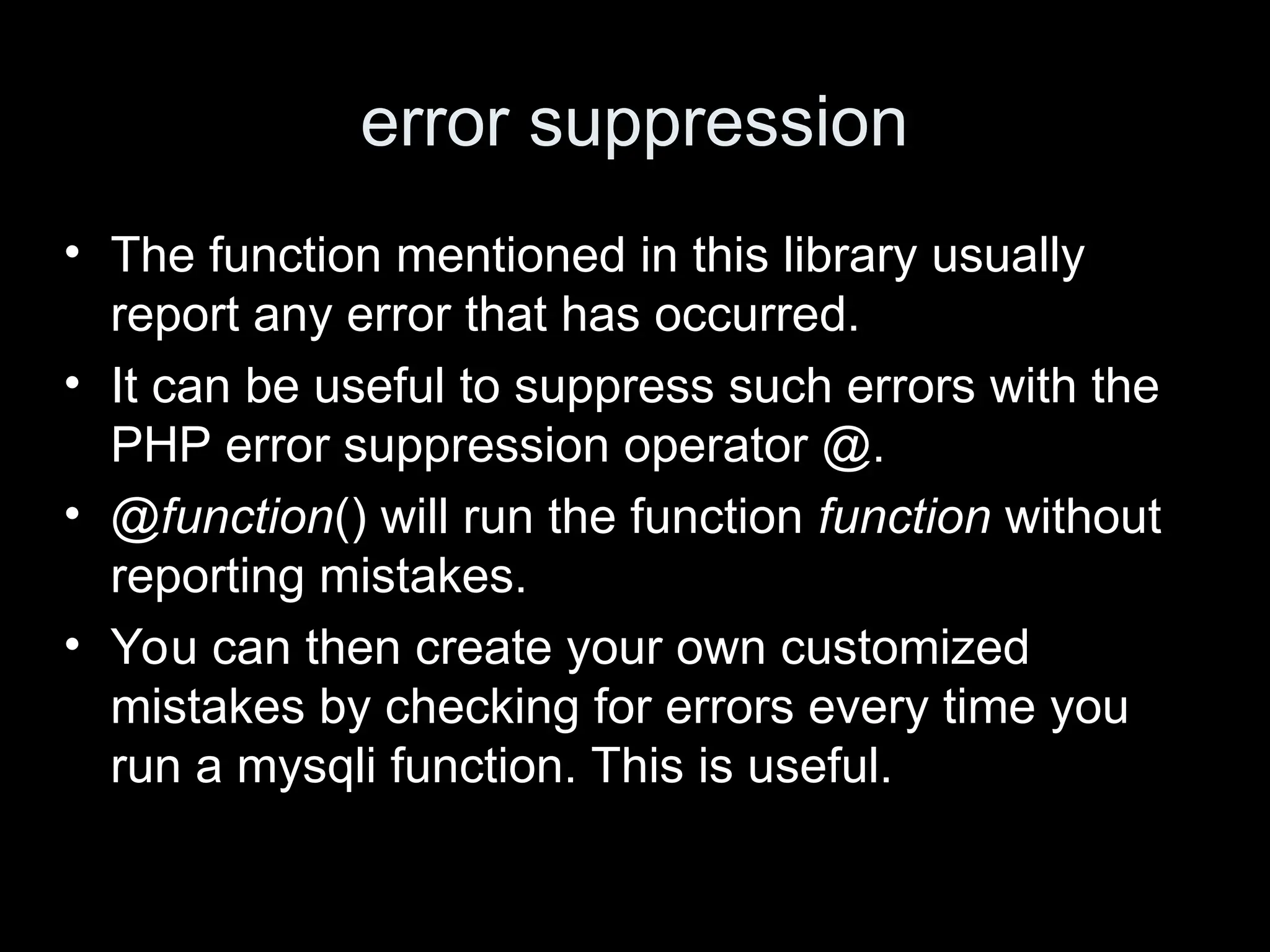 error suppression
&bull; The function mentioned in this library usually
report any error that has occurred.
&bull; It can be useful to suppress such errors with the
PHP error suppression operator @.
&bull; @function() will run the function function without
reporting mistakes.
&bull; You can then create your own customized
mistakes by checking for errors every time you
run a mysqli function. This is useful.
 