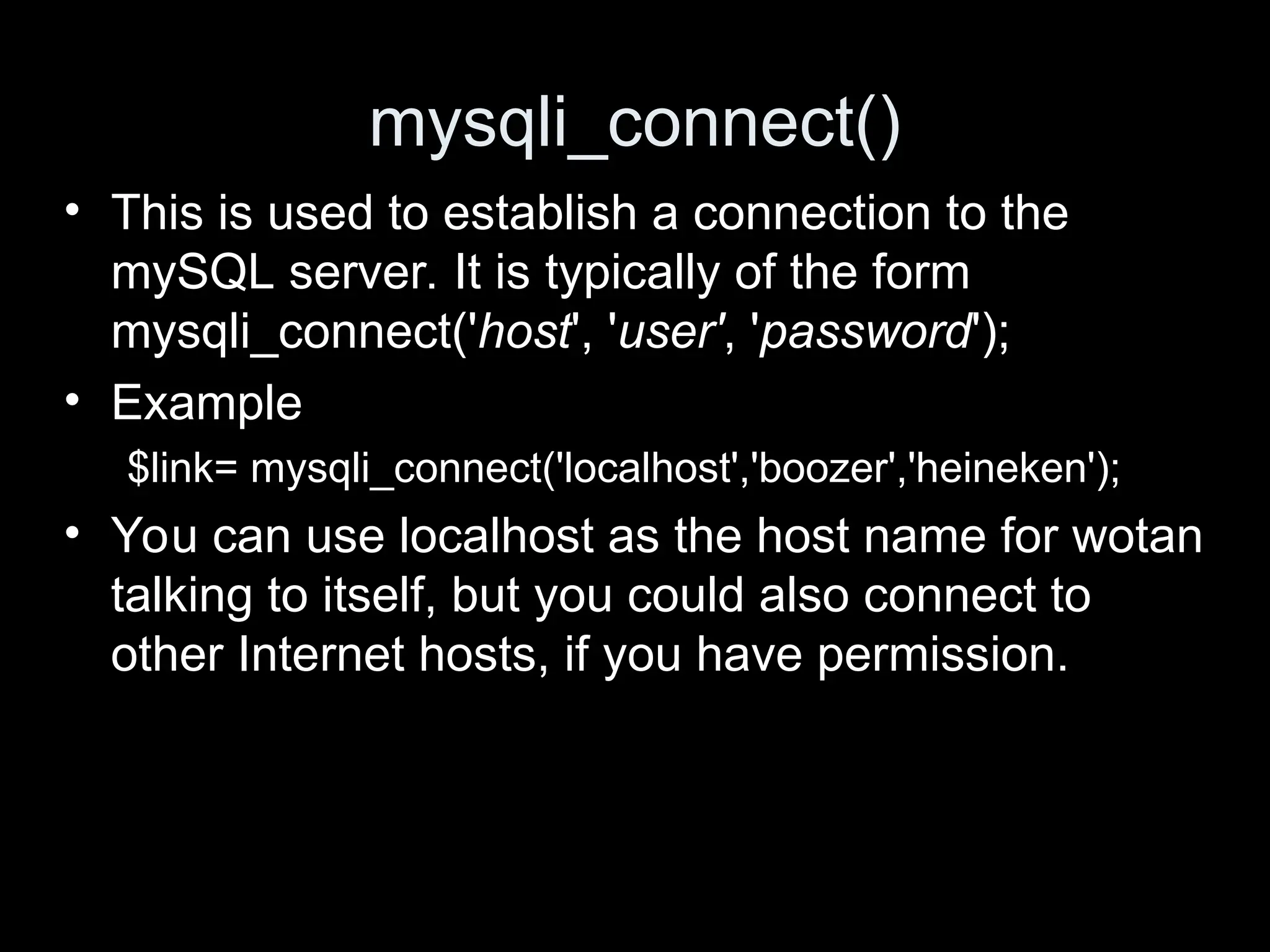mysqli_connect()
&bull; This is used to establish a connection to the
mySQL server. It is typically of the form
mysqli_connect('host', 'user', 'password');
&bull; Example
$link= mysqli_connect('localhost','boozer','heineken');
&bull; You can use localhost as the host name for wotan
talking to itself, but you could also connect to
other Internet hosts, if you have permission.
 