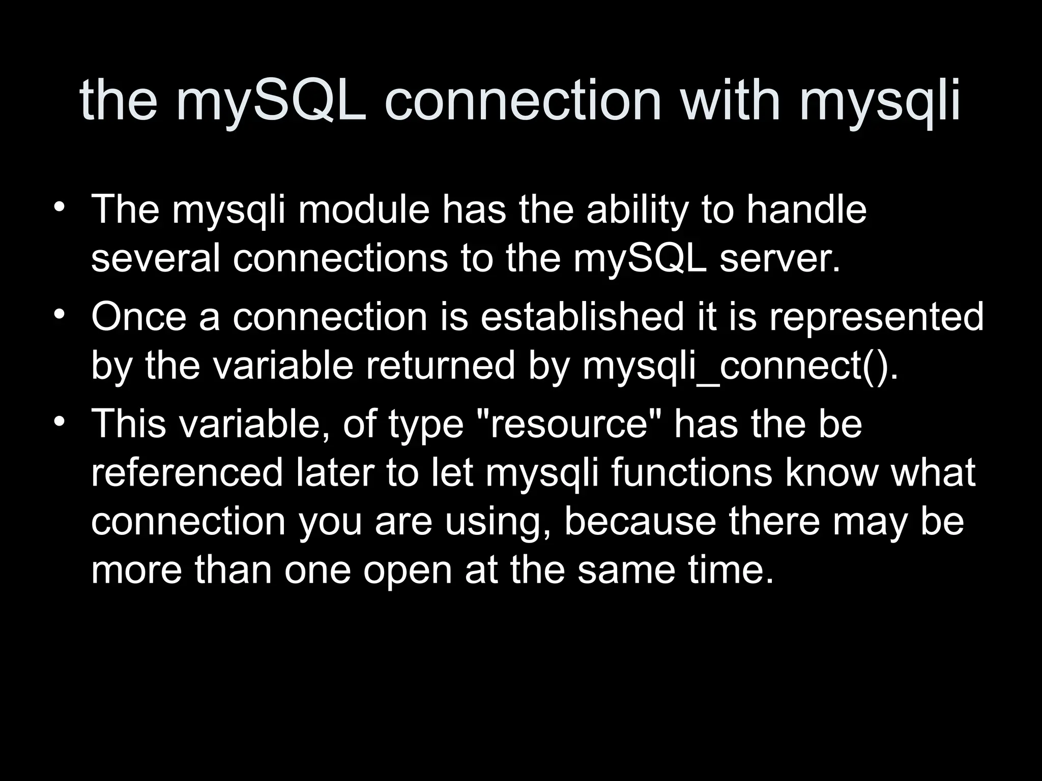 the mySQL connection with mysqli
&bull; The mysqli module has the ability to handle
several connections to the mySQL server.
&bull; Once a connection is established it is represented
by the variable returned by mysqli_connect().
&bull; This variable, of type "resource" has the be
referenced later to let mysqli functions know what
connection you are using, because there may be
more than one open at the same time.
 