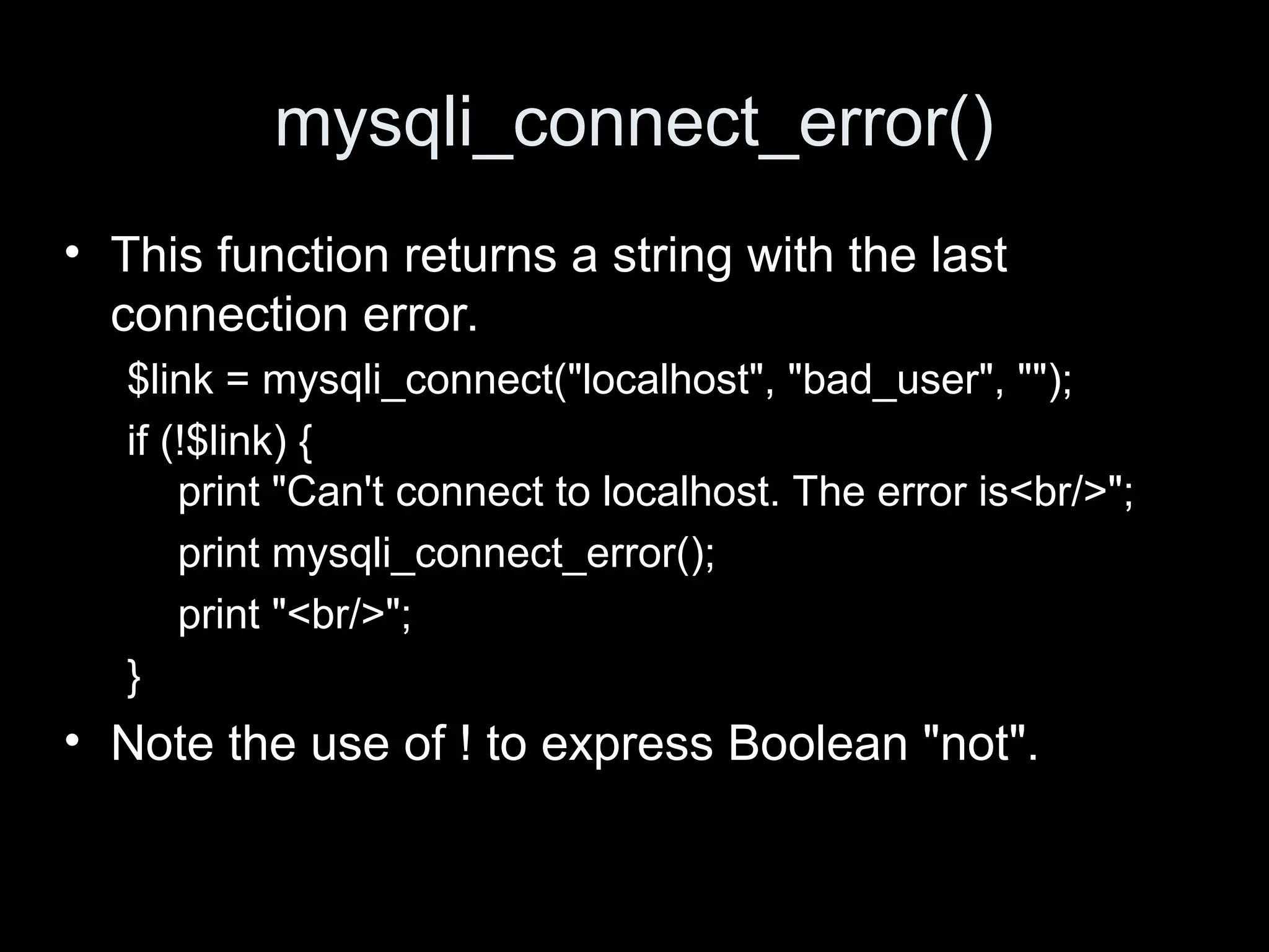 mysqli_connect_error()
&bull; This function returns a string with the last
connection error.
$link = mysqli_connect("localhost", "bad_user", "");
if (!$link) {
print "Can't connect to localhost. The error is<br/>";
print mysqli_connect_error();
print "<br/>";
}
&bull; Note the use of ! to express Boolean "not".
 