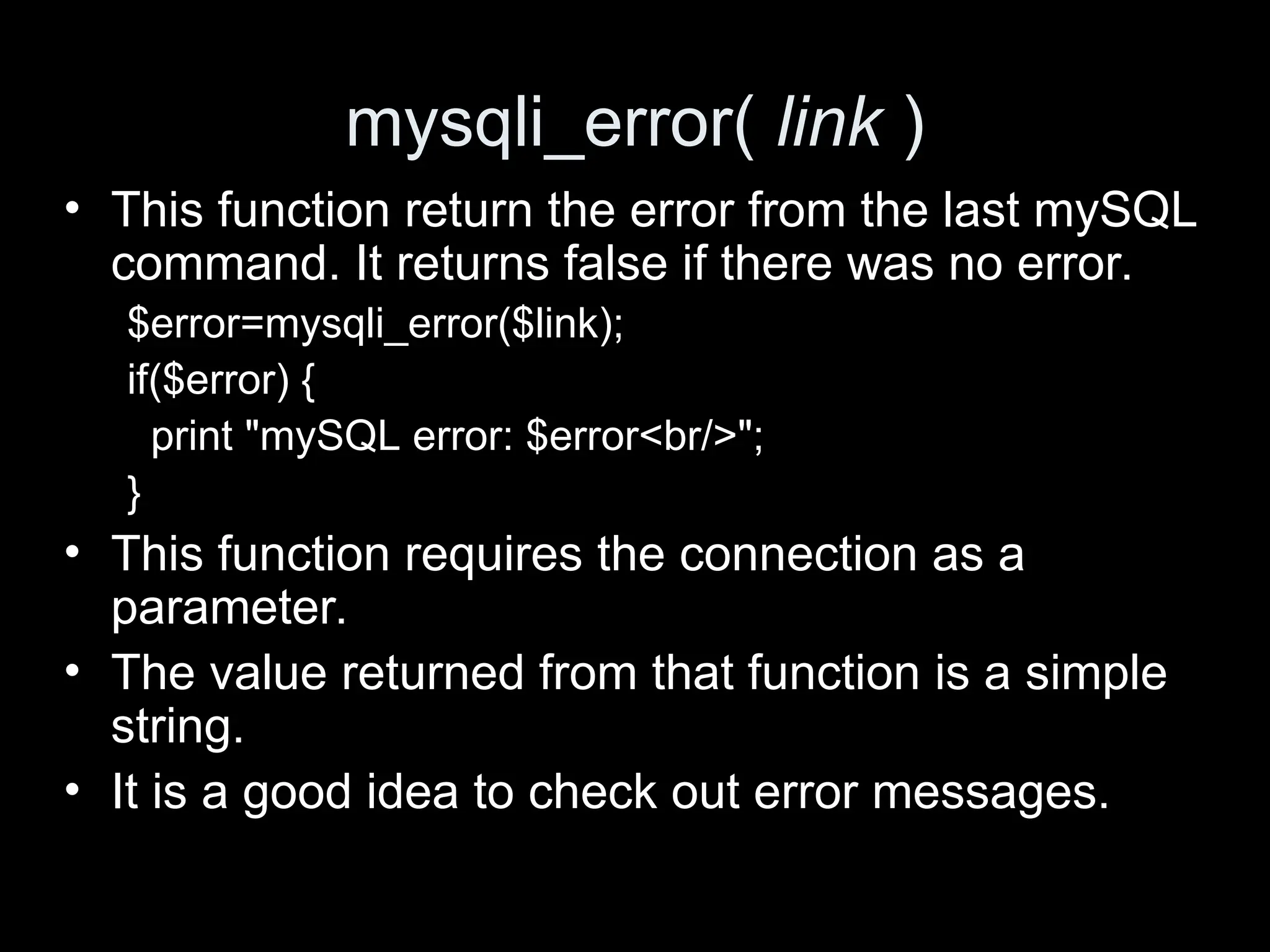 mysqli_error( link )
&bull; This function return the error from the last mySQL
command. It returns false if there was no error.
$error=mysqli_error($link);
if($error) {
print "mySQL error: $error<br/>";
}
&bull; This function requires the connection as a
parameter.
&bull; The value returned from that function is a simple
string.
&bull; It is a good idea to check out error messages.
 