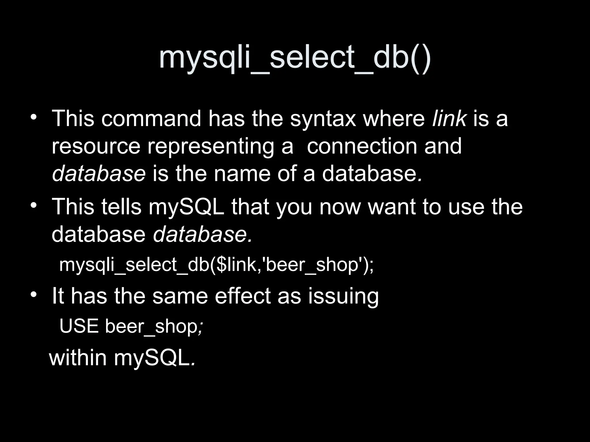 mysqli_select_db()
&bull; This command has the syntax where link is a
resource representing a connection and
database is the name of a database.
&bull; This tells mySQL that you now want to use the
database database.
mysqli_select_db($link,'beer_shop');
&bull; It has the same effect as issuing
USE beer_shop;
within mySQL.
 