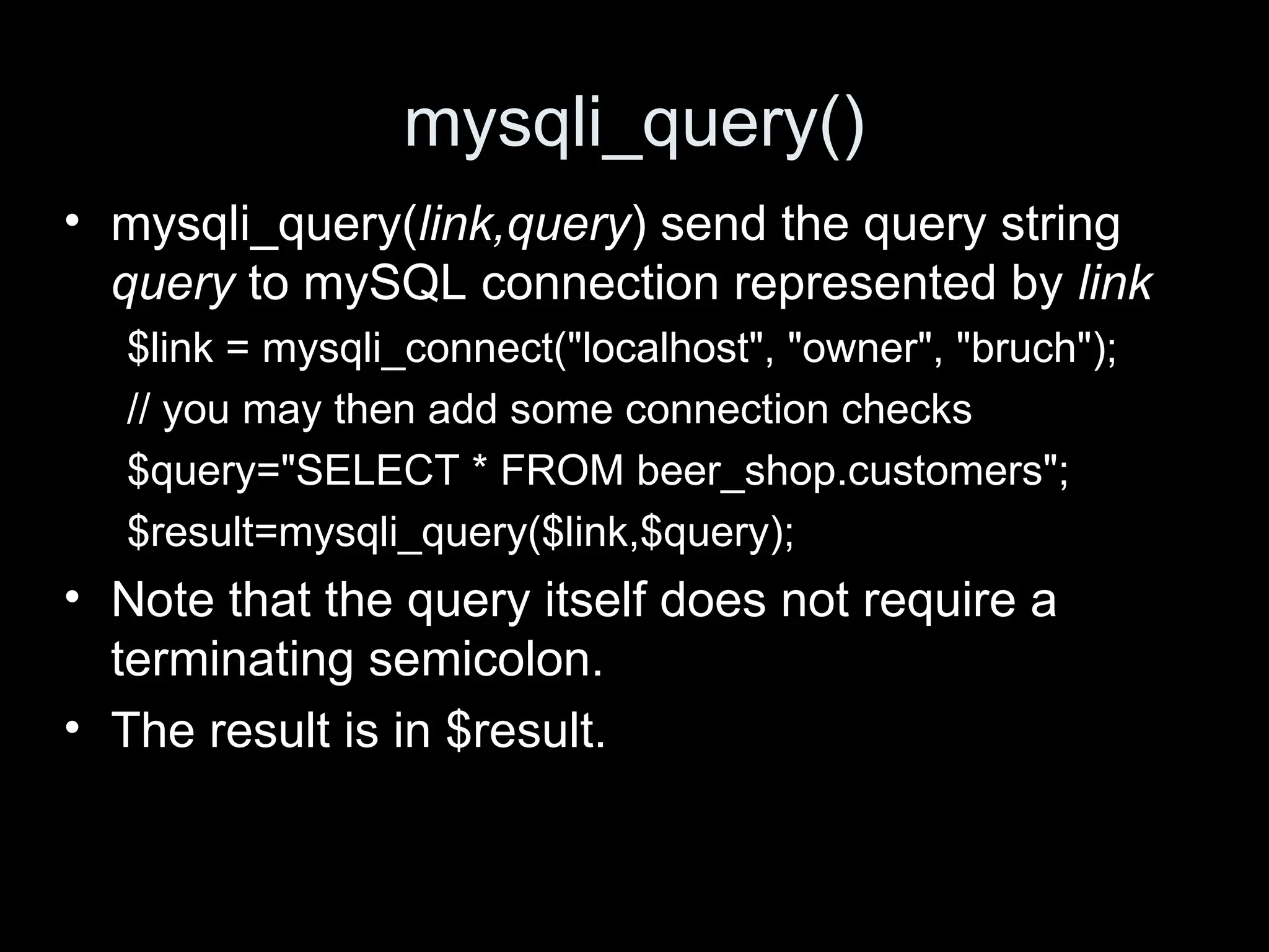 mysqli_query()
&bull; mysqli_query(link,query) send the query string
query to mySQL connection represented by link
$link = mysqli_connect("localhost", "owner", "bruch");
// you may then add some connection checks
$query="SELECT * FROM beer_shop.customers";
$result=mysqli_query($link,$query);
&bull; Note that the query itself does not require a
terminating semicolon.
&bull; The result is in $result.
 